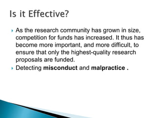  As the research community has grown in size,
competition for funds has increased. It thus has
become more important, and more difficult, to
ensure that only the highest-quality research
proposals are funded.
 Detecting misconduct and malpractice .
 