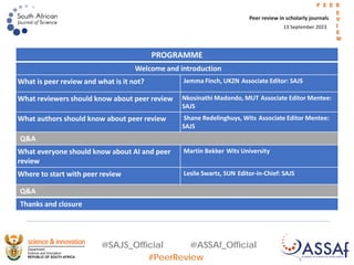 @SAJS_Official @ASSAf_Official
#PeerReview
13 September 2023
Peer review in scholarly journals
P E E R
E
V
I
E
W
PROGRAMME
Welcome and introduction
What is peer review and what is it not? Jemma Finch, UKZN Associate Editor: SAJS
What reviewers should know about peer review Nkosinathi Madondo, MUT Associate Editor Mentee:
SAJS
What authors should know about peer review Shane Redelinghuys, Wits Associate Editor Mentee:
SAJS
Q&A
What everyone should know about AI and peer
review
Martin Bekker Wits University
Where to start with peer review Leslie Swartz, SUN Editor-in-Chief: SAJS
Q&A
Thanks and closure
 