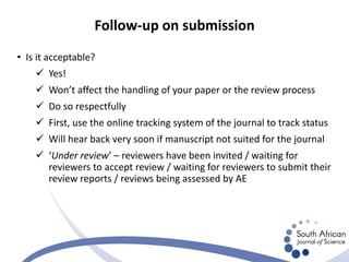 • Is it acceptable?
 Yes!
 Won’t affect the handling of your paper or the review process
 Do so respectfully
 First, use the online tracking system of the journal to track status
 Will hear back very soon if manuscript not suited for the journal
 ‘Under review’ – reviewers have been invited / waiting for
reviewers to accept review / waiting for reviewers to submit their
review reports / reviews being assessed by AE
Follow-up on submission
 