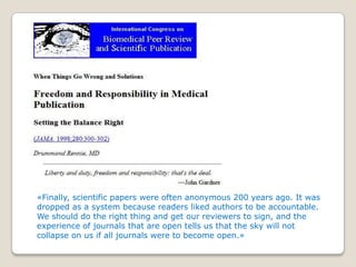 «Finally, scientific papers were often anonymous 200 years ago. It was
dropped as a system because readers liked authors to be accountable.
We should do the right thing and get our reviewers to sign, and the
experience of journals that are open tells us that the sky will not
collapse on us if all journals were to become open.»
 