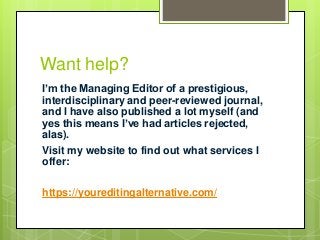 Want help?
I’m the Managing Editor of a prestigious,
interdisciplinary and peer-reviewed journal,
and I have also published a lot myself (and
yes this means I’ve had articles rejected,
alas).
Visit my website to find out what services I
offer:
https://youreditingalternative.com/
 