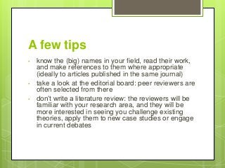 A few tips
• know the (big) names in your field, read their work,
and make references to them where appropriate
(ideally to articles published in the same journal)
• take a look at the editorial board: peer reviewers are
often selected from there
• don’t write a literature review: the reviewers will be
familiar with your research area, and they will be
more interested in seeing you challenge existing
theories, apply them to new case studies or engage
in current debates
 
