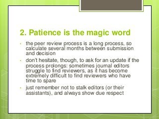 2. Patience is the magic word
• the peer review process is a long process, so
calculate several months between submission
and decision
• don’t hesitate, though, to ask for an update if the
process prolongs: sometimes journal editors
struggle to find reviewers, as it has become
extremely difficult to find reviewers who have
time to spare
• just remember not to stalk editors (or their
assistants), and always show due respect
 