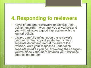 4. Responding to reviewers
• never offend peer reviewers or dismiss their
opinion entirely: it won’t get you anywhere and
you will not make a good impression with the
journal editors
• always carefully reflect upon the reviewer’s
comments, then copy & paste them in to a
separate document, and at the end of the
revision, write your responses under each
separate point as you go, explaining the changes
you’ve made > the more detailed your response
letter is, the better!
 