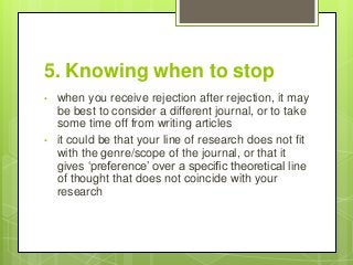 5. Knowing when to stop
• when you receive rejection after rejection, it may
be best to consider a different journal, or to take
some time off from writing articles
• it could be that your line of research does not fit
with the genre/scope of the journal, or that it
gives ‘preference’ over a specific theoretical line
of thought that does not coincide with your
research
 