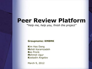 Peer Review Platform
  “Help me, help you, finish the project”




   Groupname: KMBMK

   Kim Hao Dang
   Mehdi Karamzadeh
   Bas Pronk
   Mehmet Ugur
   Kostadin Angelov

   March 9, 2012
 