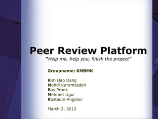 Peer Review Platform
  “Help me, help you, finish the project”

   Groupname: KMBMK

   Kim Hao Dang
   Mehdi Karamzadeh
   Bas Pronk
   Mehmet Ugur
   Kostadin Angelov

   March 2, 2012
 
