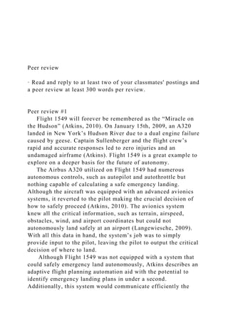 Peer review
· Read and reply to at least two of your classmates' postings and
a peer review at least 300 words per review.
Peer review #1
Flight 1549 will forever be remembered as the “Miracle on
the Hudson” (Atkins, 2010). On January 15th, 2009, an A320
landed in New York’s Hudson River due to a dual engine failure
caused by geese. Captain Sullenberger and the flight crew’s
rapid and accurate responses led to zero injuries and an
undamaged airframe (Atkins). Flight 1549 is a great example to
explore on a deeper basis for the future of autonomy.
The Airbus A320 utilized on Flight 1549 had numerous
autonomous controls, such as autopilot and autothrottle but
nothing capable of calculating a safe emergency landing.
Although the aircraft was equipped with an advanced avionics
systems, it reverted to the pilot making the crucial decision of
how to safely proceed (Atkins, 2010). The avionics system
knew all the critical information, such as terrain, airspeed,
obstacles, wind, and airport coordinates but could not
autonomously land safely at an airport (Langewiesche, 2009).
With all this data in hand, the system’s job was to simply
provide input to the pilot, leaving the pilot to output the critical
decision of where to land.
Although Flight 1549 was not equipped with a system that
could safely emergency land autonomously, Atkins describes an
adaptive flight planning automation aid with the potential to
identify emergency landing plans in under a second.
Additionally, this system would communicate efficiently the
 