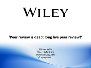‘Peer review is dead: long live peer review!’
Michael Willis
Wiley, Oxford, UK
miwillis@wiley.com
@ctyerkes
1
 