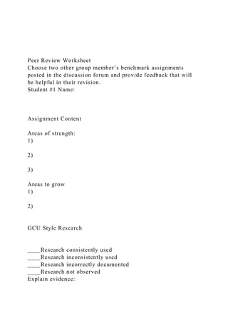 Peer Review Worksheet
Choose two other group member’s benchmark assignments
posted in the discussion forum and provide feedback that will
be helpful in their revision.
Student #1 Name:
Assignment Content
Areas of strength:
1)
2)
3)
Areas to grow
1)
2)
GCU Style Research
____Research consistently used
____Research inconsistently used
____Research incorrectly documented
____Research not observed
Explain evidence:
 