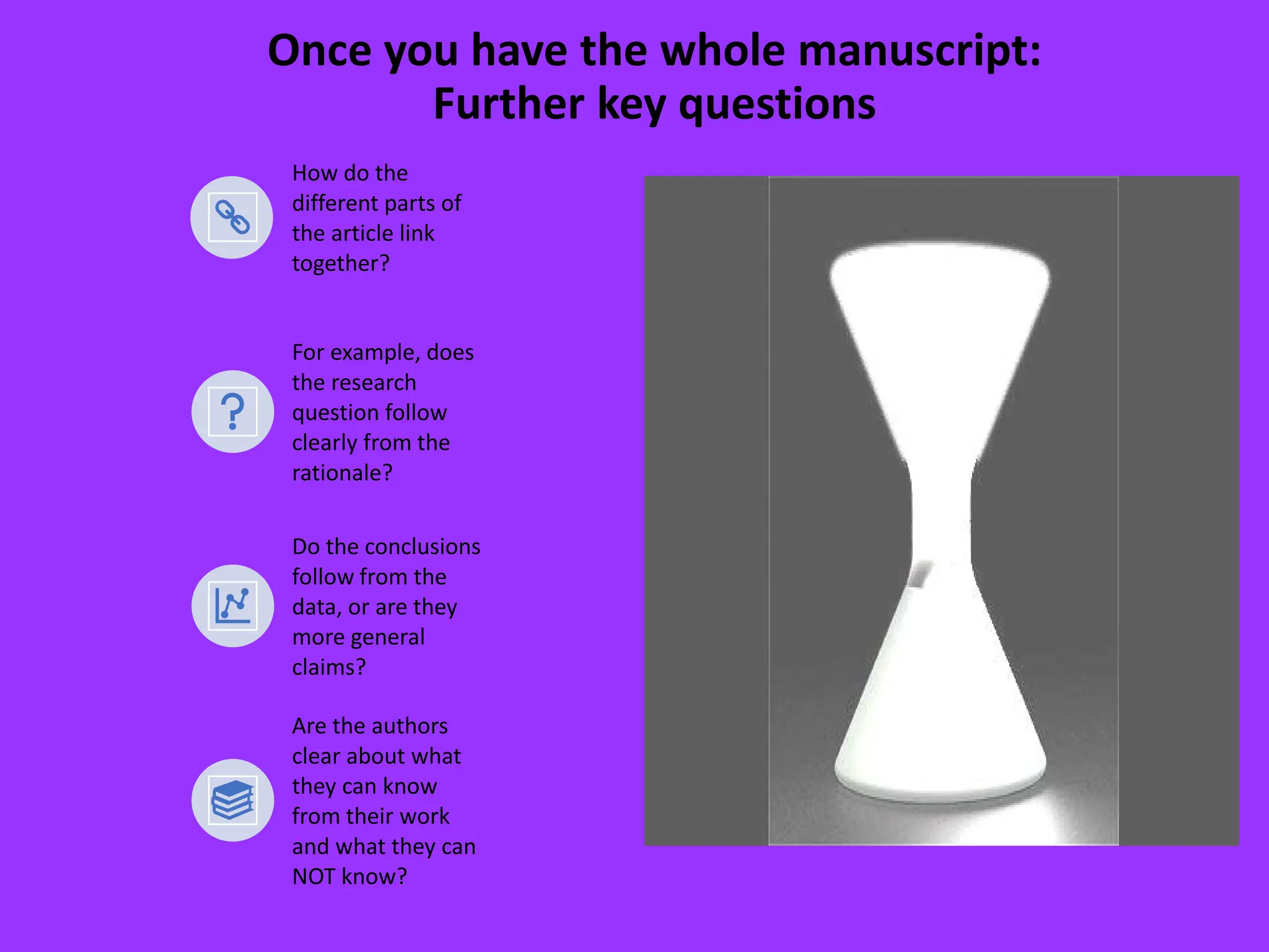 Once you have the whole manuscript:
Further key questions
How do the
different parts of
the article link
together?
For example, does
the research
question follow
clearly from the
rationale?
Do the conclusions
follow from the
data, or are they
more general
claims?
Are the authors
clear about what
they can know
from their work
and what they can
NOT know?
 