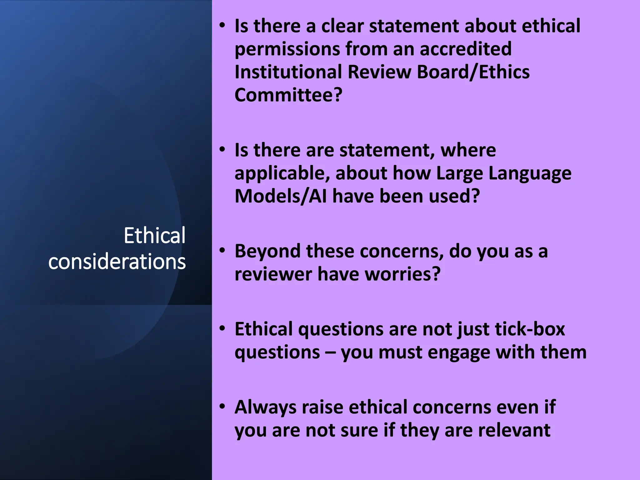 Ethical
considerations
• Is there a clear statement about ethical
permissions from an accredited
Institutional Review Board/Ethics
Committee?
• Is there are statement, where
applicable, about how Large Language
Models/AI have been used?
• Beyond these concerns, do you as a
reviewer have worries?
• Ethical questions are not just tick-box
questions – you must engage with them
• Always raise ethical concerns even if
you are not sure if they are relevant
 