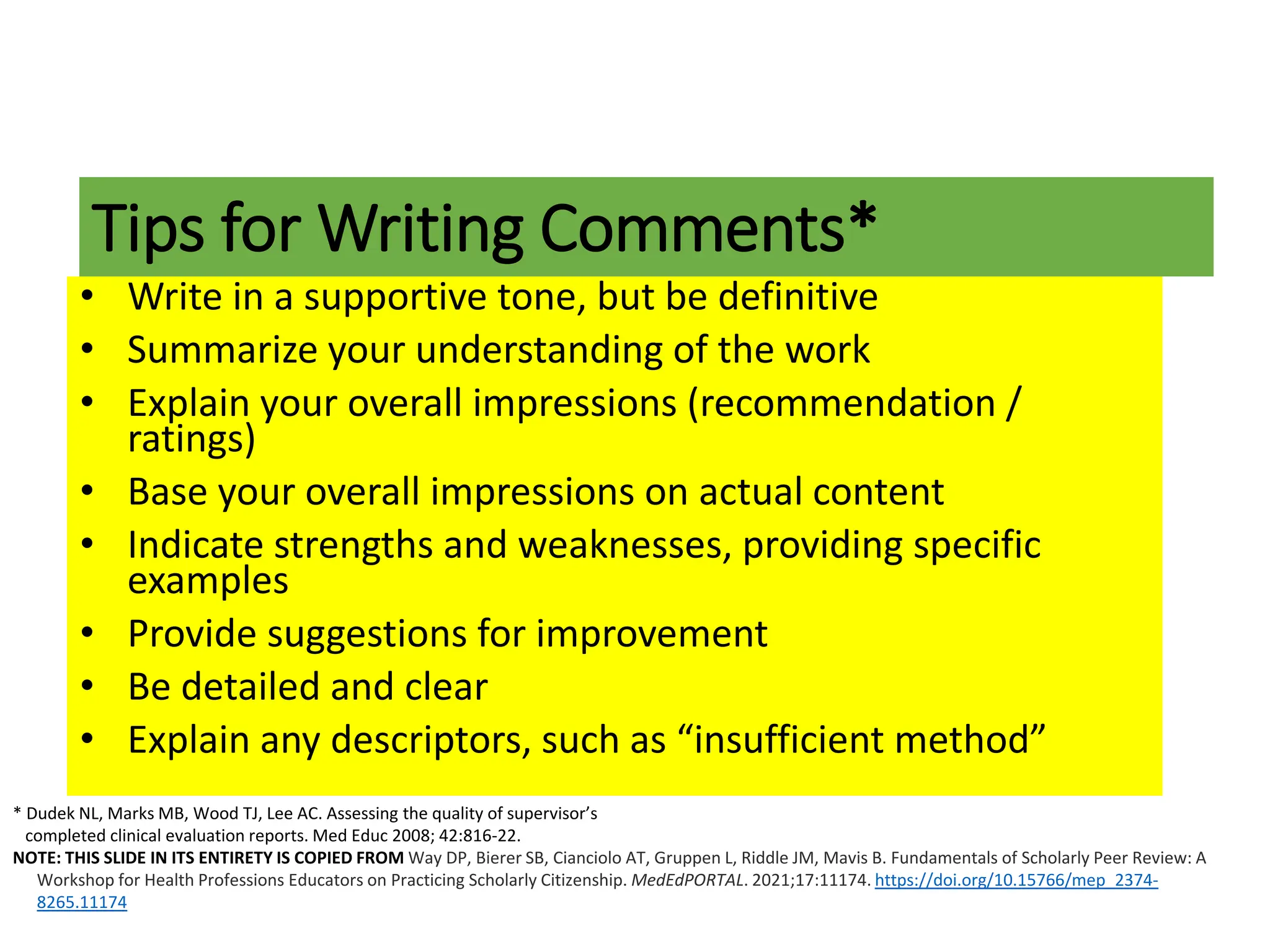 • Write in a supportive tone, but be definitive
• Summarize your understanding of the work
• Explain your overall impressions (recommendation /
ratings)
• Base your overall impressions on actual content
• Indicate strengths and weaknesses, providing specific
examples
• Provide suggestions for improvement
• Be detailed and clear
• Explain any descriptors, such as “insufficient method”
Tips for Writing Comments*
* Dudek NL, Marks MB, Wood TJ, Lee AC. Assessing the quality of supervisor’s
completed clinical evaluation reports. Med Educ 2008; 42:816-22.
NOTE: THIS SLIDE IN ITS ENTIRETY IS COPIED FROM Way DP, Bierer SB, Cianciolo AT, Gruppen L, Riddle JM, Mavis B. Fundamentals of Scholarly Peer Review: A
Workshop for Health Professions Educators on Practicing Scholarly Citizenship. MedEdPORTAL. 2021;17:11174. https://doi.org/10.15766/mep_2374-
8265.11174
 