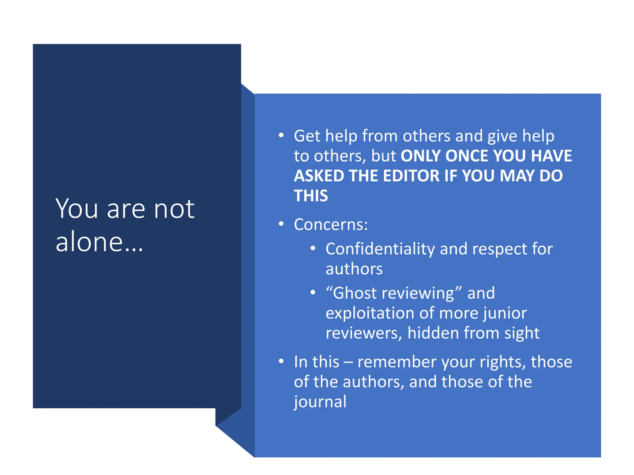 You are not
alone…
• Get help from others and give help
to others, but ONLY ONCE YOU HAVE
ASKED THE EDITOR IF YOU MAY DO
THIS
• Concerns:
• Confidentiality and respect for
authors
• “Ghost reviewing” and
exploitation of more junior
reviewers, hidden from sight
• In this – remember your rights, those
of the authors, and those of the
journal
 