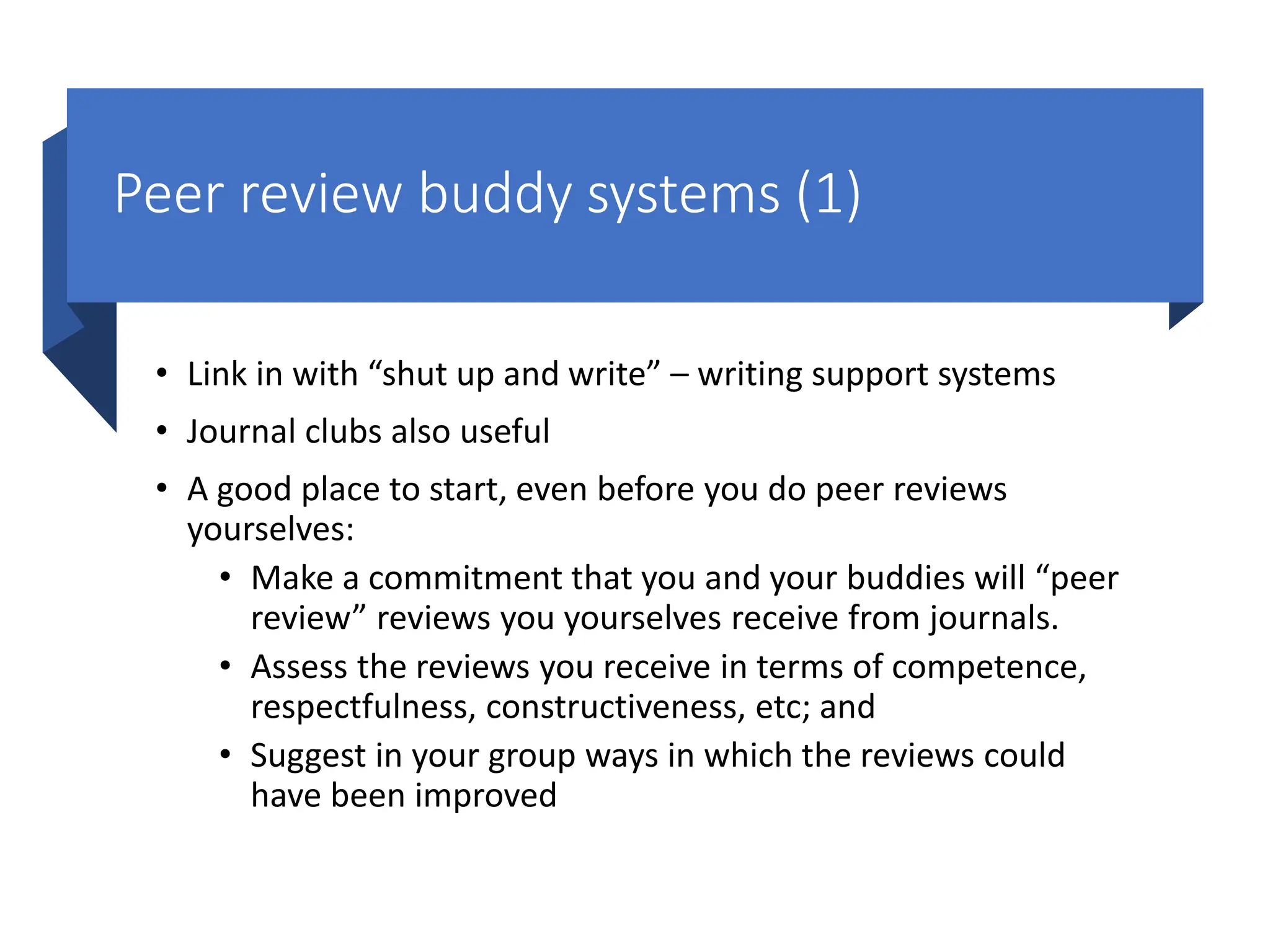 Peer review buddy systems (1)
• Link in with “shut up and write” – writing support systems
• Journal clubs also useful
• A good place to start, even before you do peer reviews
yourselves:
• Make a commitment that you and your buddies will “peer
review” reviews you yourselves receive from journals.
• Assess the reviews you receive in terms of competence,
respectfulness, constructiveness, etc; and
• Suggest in your group ways in which the reviews could
have been improved
 
