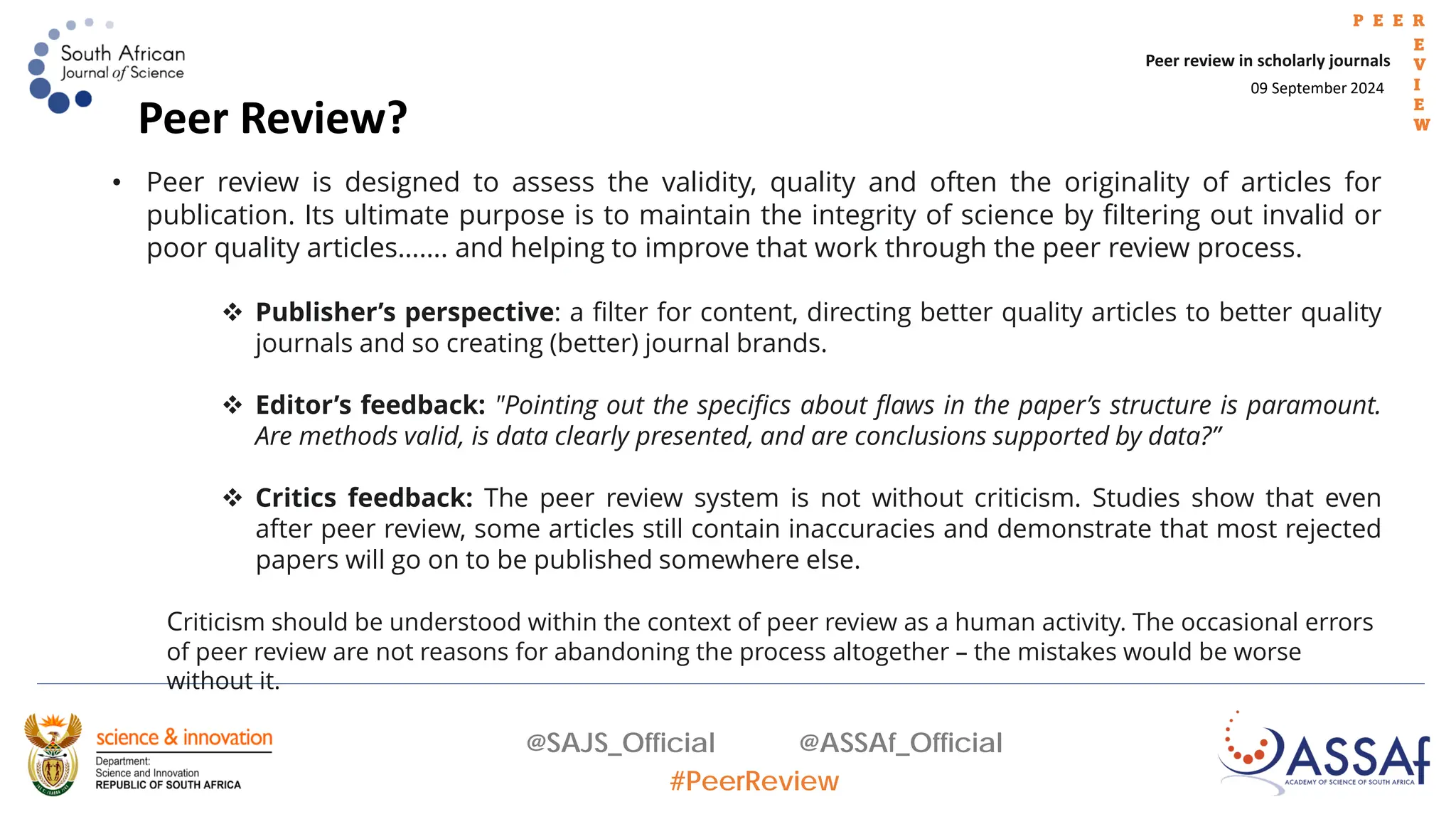 09 September 2024
Peer review in scholarly journals
P E E R
E
V
I
E
W
@SAJS_Official @ASSAf_Official
#PeerReview
Peer Review?
• Peer review is designed to assess the validity, quality and often the originality of articles for
publication. Its ultimate purpose is to maintain the integrity of science by filtering out invalid or
poor quality articles……. and helping to improve that work through the peer review process.
 Publisher’s perspective: a filter for content, directing better quality articles to better quality
journals and so creating (better) journal brands.
 Editor’s feedback: "Pointing out the specifics about flaws in the paper’s structure is paramount.
Are methods valid, is data clearly presented, and are conclusions supported by data?”
 Critics feedback: The peer review system is not without criticism. Studies show that even
after peer review, some articles still contain inaccuracies and demonstrate that most rejected
papers will go on to be published somewhere else.
Criticism should be understood within the context of peer review as a human activity. The occasional errors
of peer review are not reasons for abandoning the process altogether – the mistakes would be worse
without it.
 
