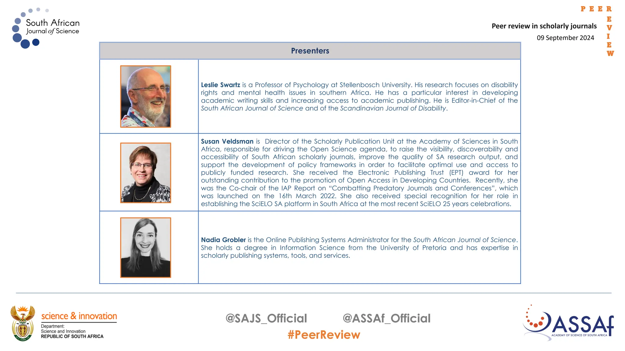 09 September 2024
Peer review in scholarly journals
P E E R
E
V
I
E
W
@SAJS_Official @ASSAf_Official
#PeerReview
Presenters
Leslie Swartz is a Professor of Psychology at Stellenbosch University. His research focuses on disability
rights and mental health issues in southern Africa. He has a particular interest in developing
academic writing skills and increasing access to academic publishing. He is Editor-in-Chief of the
South African Journal of Science and of the Scandinavian Journal of Disability.
Susan Veldsman is Director of the Scholarly Publication Unit at the Academy of Sciences in South
Africa, responsible for driving the Open Science agenda, to raise the visibility, discoverability and
accessibility of South African scholarly journals, improve the quality of SA research output, and
support the development of policy frameworks in order to facilitate optimal use and access to
publicly funded research. She received the Electronic Publishing Trust (EPT) award for her
outstanding contribution to the promotion of Open Access in Developing Countries. Recently, she
was the Co-chair of the IAP Report on “Combatting Predatory Journals and Conferences”, which
was launched on the 16th March 2022. She also received special recognition for her role in
establishing the SciELO SA platform in South Africa at the most recent SciELO 25 years celebrations.
Nadia Grobler is the Online Publishing Systems Administrator for the South African Journal of Science.
She holds a degree in Information Science from the University of Pretoria and has expertise in
scholarly publishing systems, tools, and services.
 