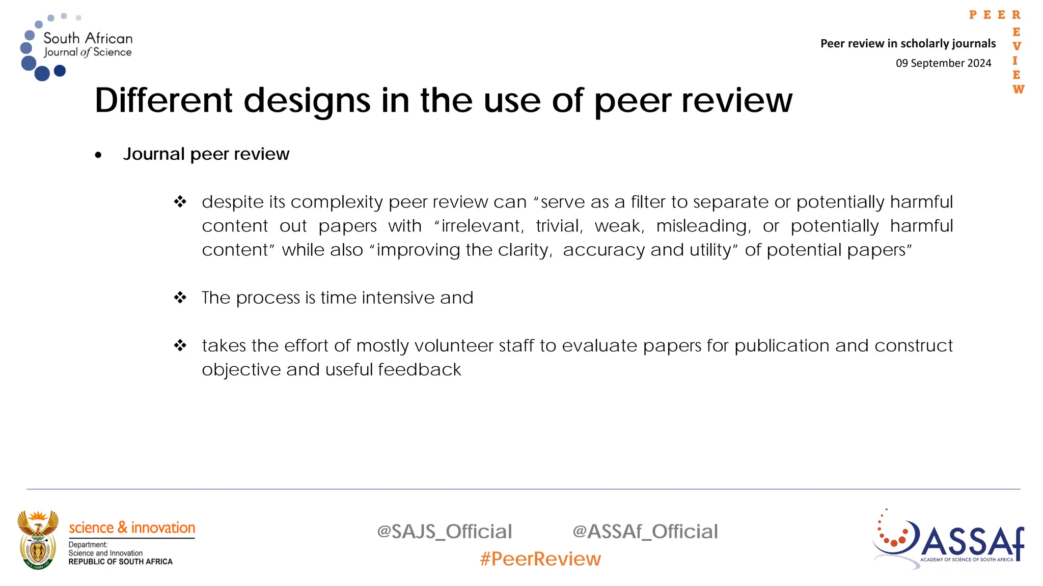09 September 2024
Peer review in scholarly journals
P E E R
E
V
I
E
W
@SAJS_Official @ASSAf_Official
#PeerReview
Different designs in the use of peer review
• Journal peer review
 despite its complexity peer review can “serve as a filter to separate or potentially harmful
content out papers with “irrelevant, trivial, weak, misleading, or potentially harmful
content” while also “improving the clarity, accuracy and utility” of potential papers”
 The process is time intensive and
 takes the effort of mostly volunteer staff to evaluate papers for publication and construct
objective and useful feedback
 