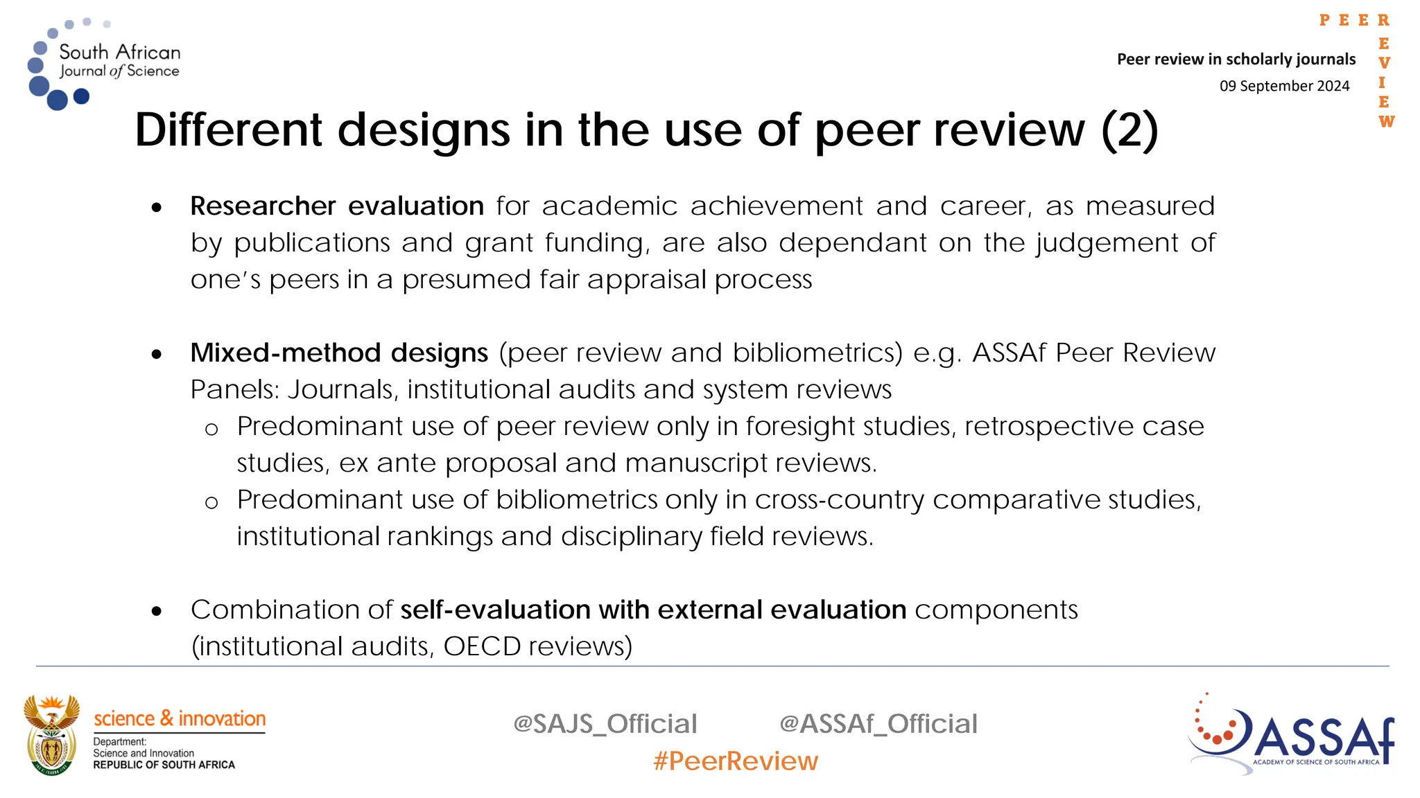 09 September 2024
Peer review in scholarly journals
P E E R
E
V
I
E
W
@SAJS_Official @ASSAf_Official
#PeerReview
• Researcher evaluation for academic achievement and career, as measured
by publications and grant funding, are also dependant on the judgement of
one’s peers in a presumed fair appraisal process
• Mixed-method designs (peer review and bibliometrics) e.g. ASSAf Peer Review
Panels: Journals, institutional audits and system reviews
o Predominant use of peer review only in foresight studies, retrospective case
studies, ex ante proposal and manuscript reviews.
o Predominant use of bibliometrics only in cross-country comparative studies,
institutional rankings and disciplinary field reviews.
• Combination of self-evaluation with external evaluation components
(institutional audits, OECD reviews)
Different designs in the use of peer review (2)
 