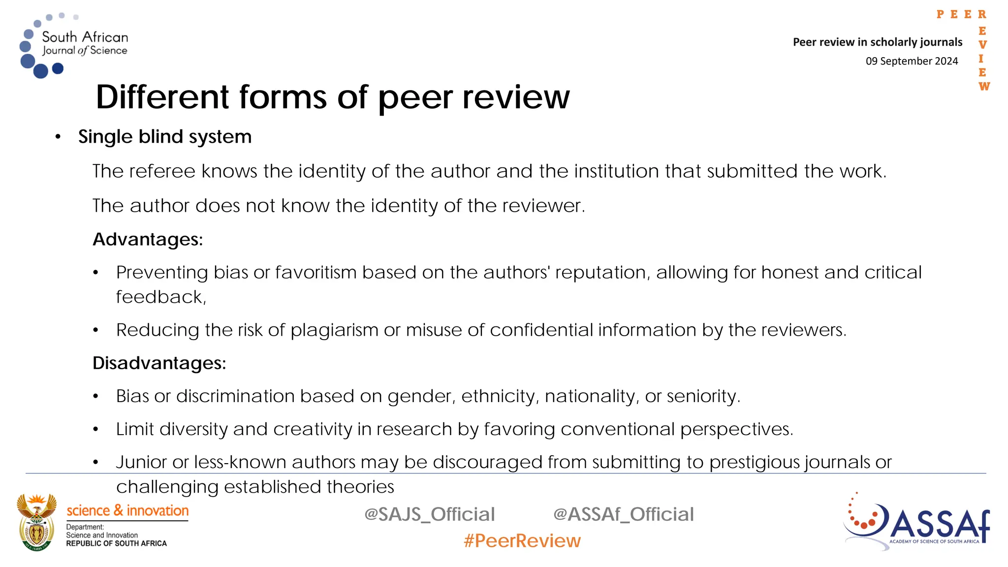 09 September 2024
Peer review in scholarly journals
P E E R
E
V
I
E
W
@SAJS_Official @ASSAf_Official
#PeerReview
Different forms of peer review
• Single blind system
The referee knows the identity of the author and the institution that submitted the work.
The author does not know the identity of the reviewer.
Advantages:
• Preventing bias or favoritism based on the authors' reputation, allowing for honest and critical
feedback,
• Reducing the risk of plagiarism or misuse of confidential information by the reviewers.
Disadvantages:
• Bias or discrimination based on gender, ethnicity, nationality, or seniority.
• Limit diversity and creativity in research by favoring conventional perspectives.
• Junior or less-known authors may be discouraged from submitting to prestigious journals or
challenging established theories
 