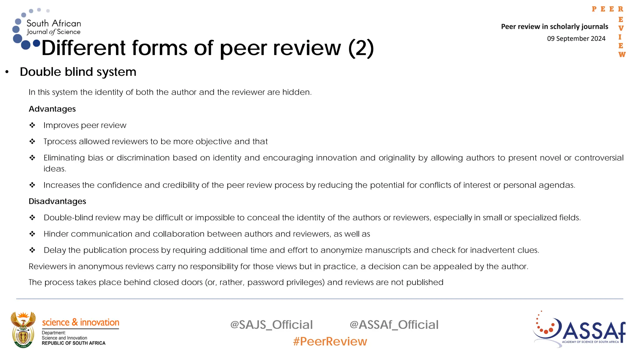 09 September 2024
Peer review in scholarly journals
P E E R
E
V
I
E
W
@SAJS_Official @ASSAf_Official
#PeerReview
Different forms of peer review (2)
• Double blind system
In this system the identity of both the author and the reviewer are hidden.
Advantages
 Improves peer review
 Tprocess allowed reviewers to be more objective and that
 Eliminating bias or discrimination based on identity and encouraging innovation and originality by allowing authors to present novel or controversial
ideas.
 Increases the confidence and credibility of the peer review process by reducing the potential for conflicts of interest or personal agendas.
Disadvantages
 Double-blind review may be difficult or impossible to conceal the identity of the authors or reviewers, especially in small or specialized fields.
 Hinder communication and collaboration between authors and reviewers, as well as
 Delay the publication process by requiring additional time and effort to anonymize manuscripts and check for inadvertent clues.
Reviewers in anonymous reviews carry no responsibility for those views but in practice, a decision can be appealed by the author.
The process takes place behind closed doors (or, rather, password privileges) and reviews are not published
 
