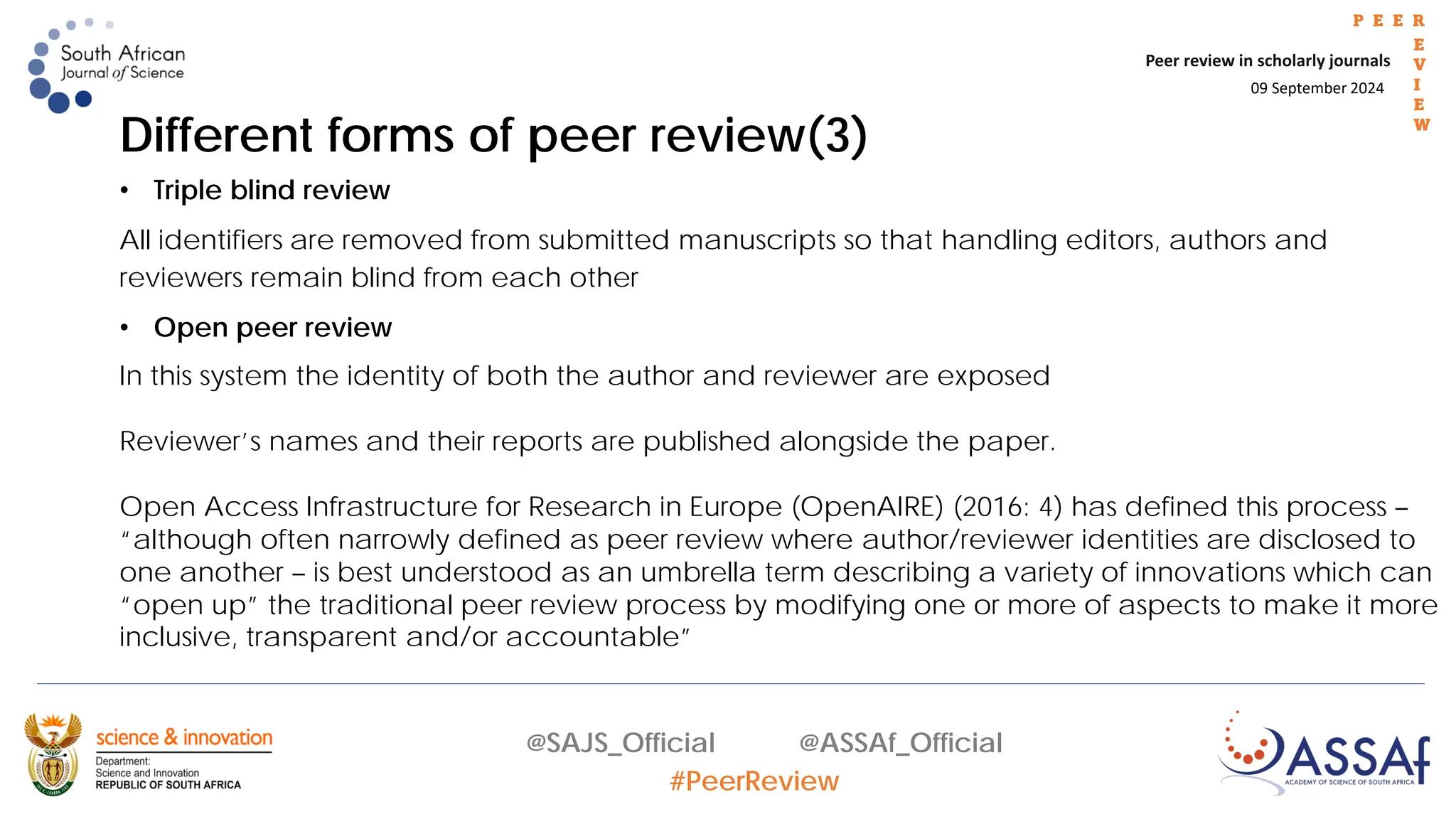 09 September 2024
Peer review in scholarly journals
P E E R
E
V
I
E
W
@SAJS_Official @ASSAf_Official
#PeerReview
Different forms of peer review(3)
• Triple blind review
All identifiers are removed from submitted manuscripts so that handling editors, authors and
reviewers remain blind from each other
• Open peer review
In this system the identity of both the author and reviewer are exposed
Reviewer’s names and their reports are published alongside the paper.
Open Access Infrastructure for Research in Europe (OpenAIRE) (2016: 4) has defined this process –
“although often narrowly defined as peer review where author/reviewer identities are disclosed to
one another – is best understood as an umbrella term describing a variety of innovations which can
“open up” the traditional peer review process by modifying one or more of aspects to make it more
inclusive, transparent and/or accountable”
 