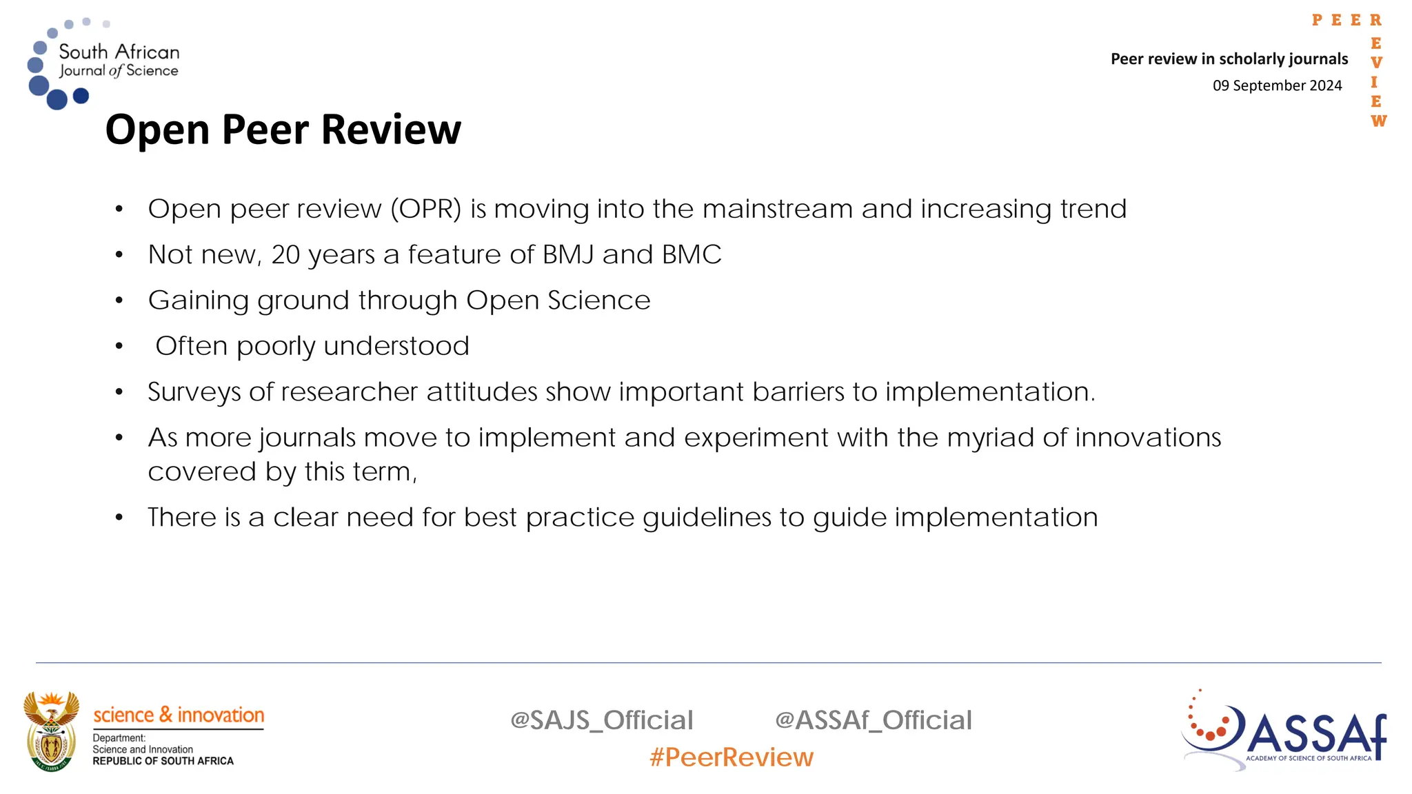 09 September 2024
Peer review in scholarly journals
P E E R
E
V
I
E
W
@SAJS_Official @ASSAf_Official
#PeerReview
• Open peer review (OPR) is moving into the mainstream and increasing trend
• Not new, 20 years a feature of BMJ and BMC
• Gaining ground through Open Science
• Often poorly understood
• Surveys of researcher attitudes show important barriers to implementation.
• As more journals move to implement and experiment with the myriad of innovations
covered by this term,
• There is a clear need for best practice guidelines to guide implementation
Open Peer Review
 