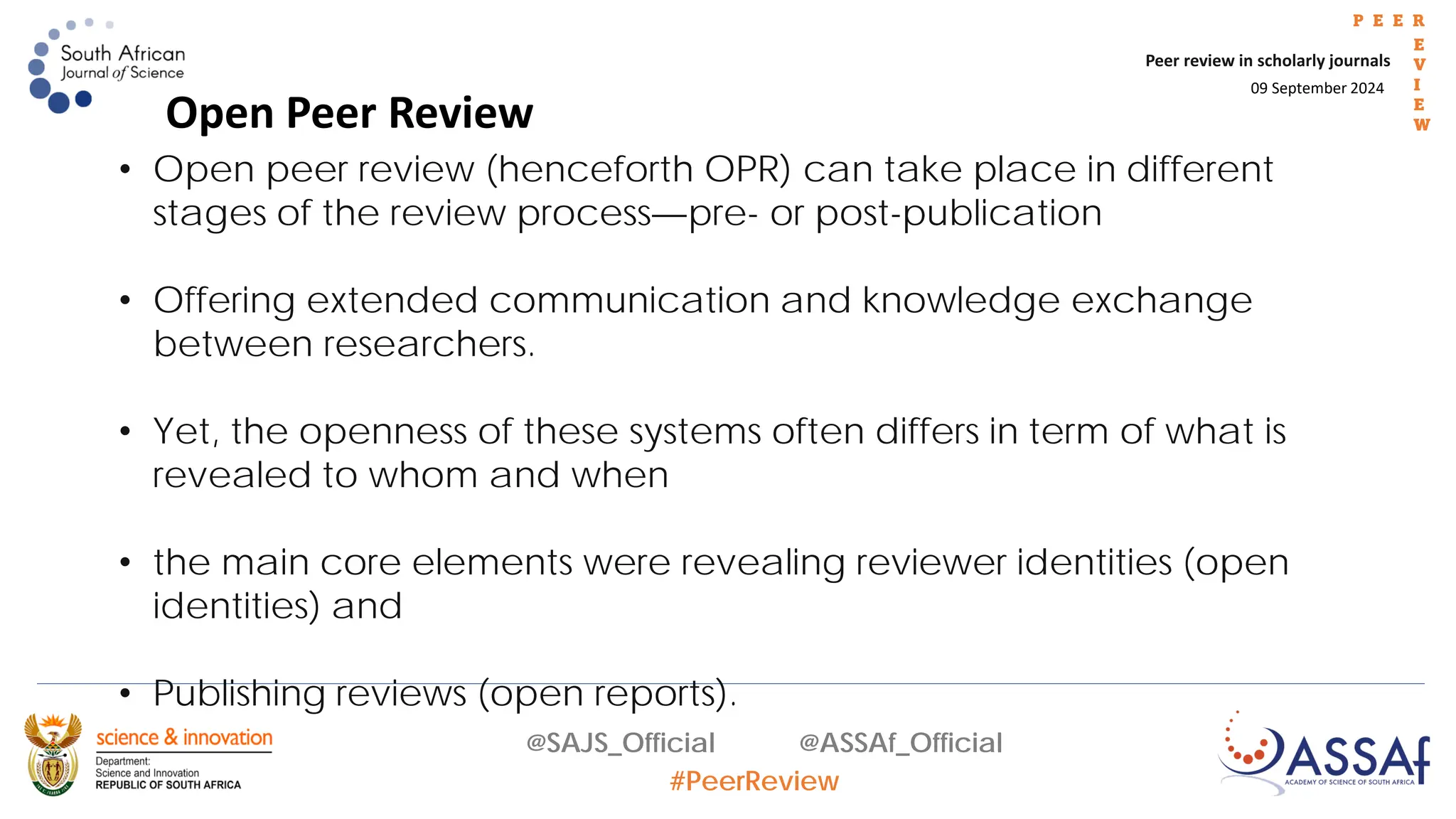 09 September 2024
Peer review in scholarly journals
P E E R
E
V
I
E
W
@SAJS_Official @ASSAf_Official
#PeerReview
• Open peer review (henceforth OPR) can take place in different
stages of the review process—pre- or post-publication
• Offering extended communication and knowledge exchange
between researchers.
• Yet, the openness of these systems often differs in term of what is
revealed to whom and when
• the main core elements were revealing reviewer identities (open
identities) and
• Publishing reviews (open reports).
Open Peer Review
 
