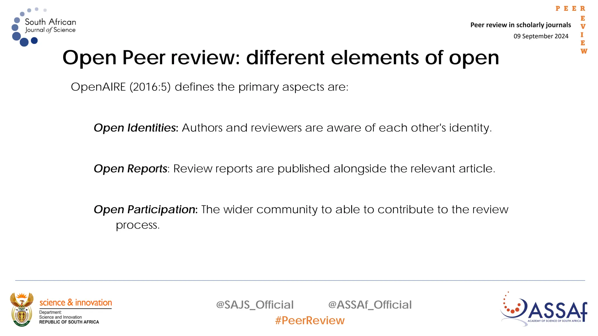 09 September 2024
Peer review in scholarly journals
P E E R
E
V
I
E
W
@SAJS_Official @ASSAf_Official
#PeerReview
OpenAIRE (2016:5) defines the primary aspects are:
Open Identities: Authors and reviewers are aware of each other's identity.
Open Reports: Review reports are published alongside the relevant article.
Open Participation: The wider community to able to contribute to the review
process.
Open Peer review: different elements of open
 