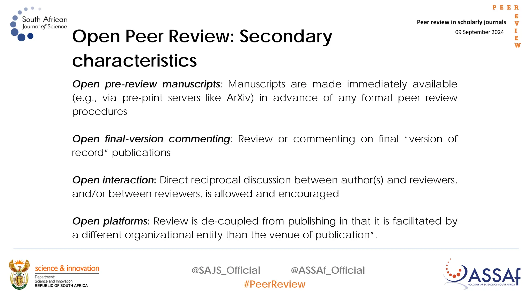 09 September 2024
Peer review in scholarly journals
P E E R
E
V
I
E
W
@SAJS_Official @ASSAf_Official
#PeerReview
Open Peer Review: Secondary
characteristics
Open pre-review manuscripts: Manuscripts are made immediately available
(e.g., via pre-print servers like ArXiv) in advance of any formal peer review
procedures
Open final-version commenting: Review or commenting on final “version of
record” publications
Open interaction: Direct reciprocal discussion between author(s) and reviewers,
and/or between reviewers, is allowed and encouraged
Open platforms: Review is de-coupled from publishing in that it is facilitated by
a different organizational entity than the venue of publication”.
 
