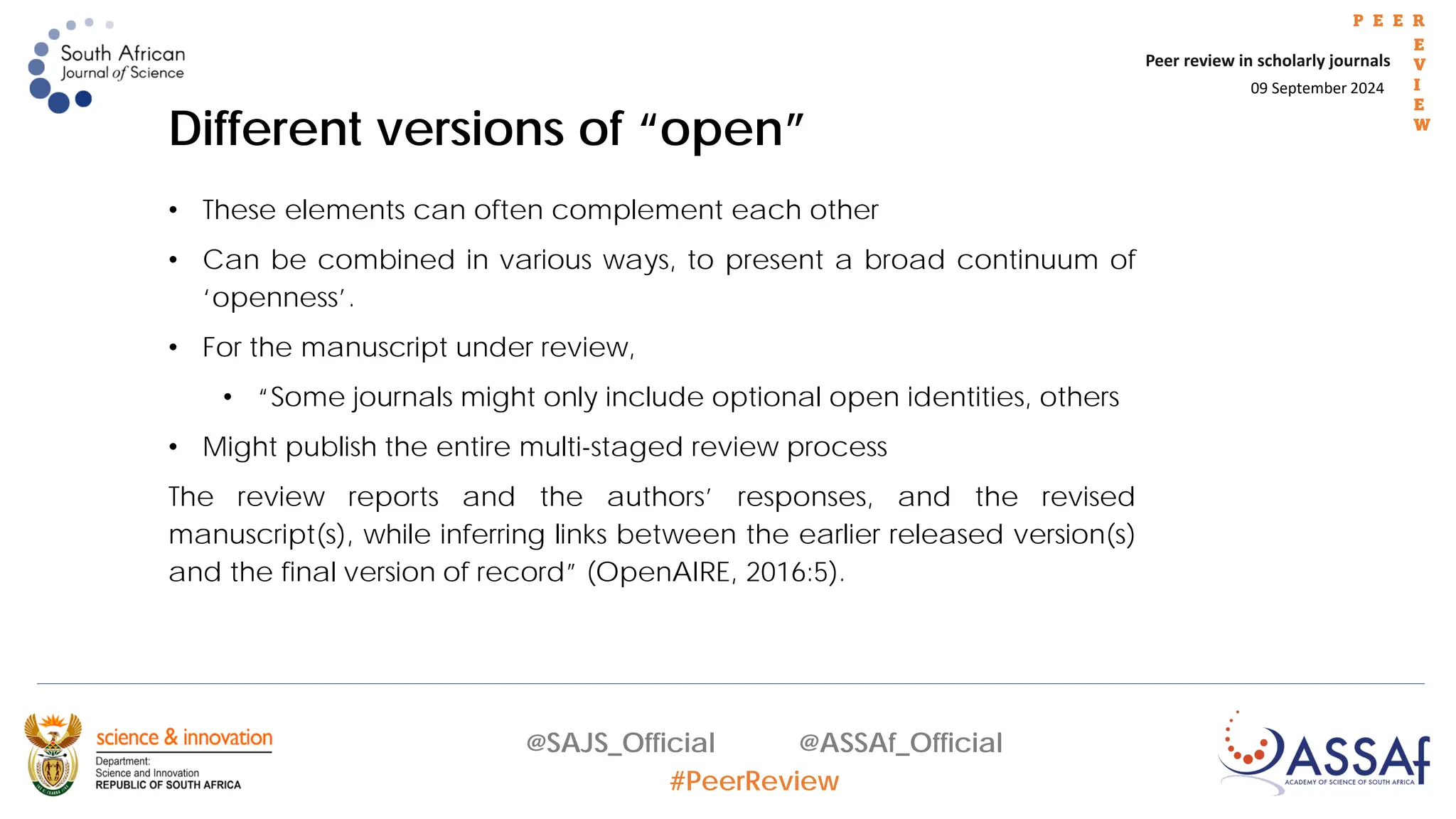 09 September 2024
Peer review in scholarly journals
P E E R
E
V
I
E
W
@SAJS_Official @ASSAf_Official
#PeerReview
• These elements can often complement each other
• Can be combined in various ways, to present a broad continuum of
‘openness’.
• For the manuscript under review,
• “Some journals might only include optional open identities, others
• Might publish the entire multi-staged review process
The review reports and the authors’ responses, and the revised
manuscript(s), while inferring links between the earlier released version(s)
and the final version of record” (OpenAIRE, 2016:5).
Different versions of “open”
 