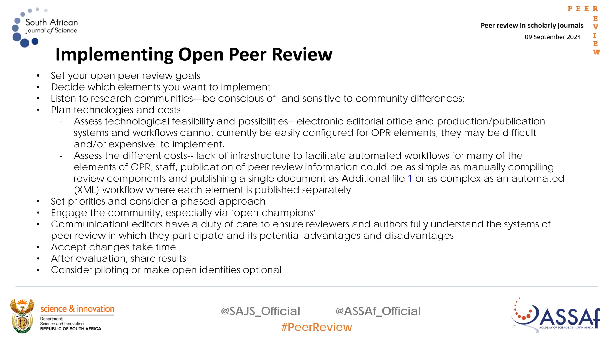 09 September 2024
Peer review in scholarly journals
P E E R
E
V
I
E
W
@SAJS_Official @ASSAf_Official
#PeerReview
Implementing Open Peer Review
• Set your open peer review goals
• Decide which elements you want to implement
• Listen to research communities—be conscious of, and sensitive to community differences;
• Plan technologies and costs
- Assess technological feasibility and possibilities-- electronic editorial office and production/publication
systems and workflows cannot currently be easily configured for OPR elements, they may be difficult
and/or expensive to implement.
- Assess the different costs-- lack of infrastructure to facilitate automated workflows for many of the
elements of OPR, staff, publication of peer review information could be as simple as manually compiling
review components and publishing a single document as Additional file 1 or as complex as an automated
(XML) workflow where each element is published separately
• Set priorities and consider a phased approach
• Engage the community, especially via ‘open champions’
• Communication! editors have a duty of care to ensure reviewers and authors fully understand the systems of
peer review in which they participate and its potential advantages and disadvantages
• Accept changes take time
• After evaluation, share results
• Consider piloting or make open identities optional
 
