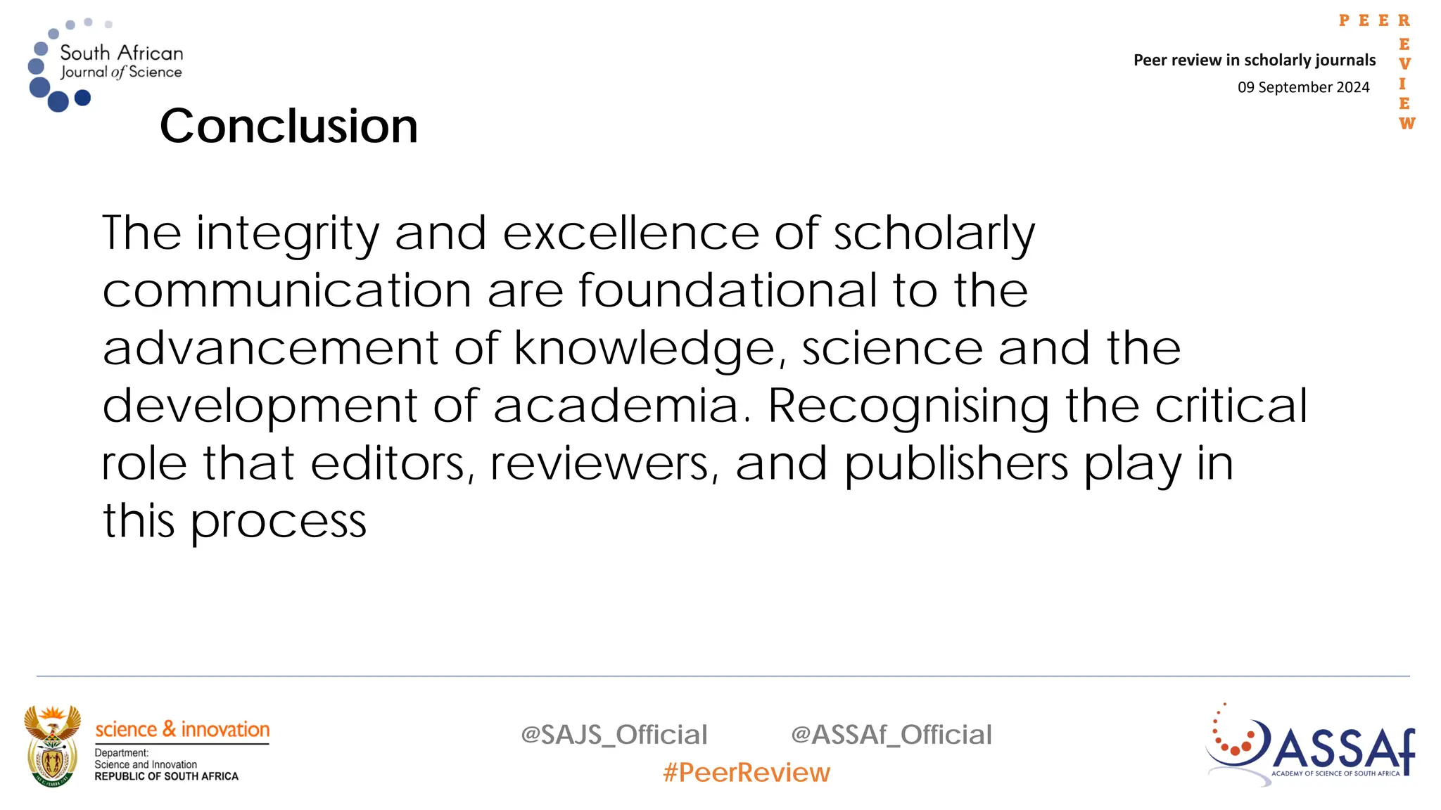 09 September 2024
Peer review in scholarly journals
P E E R
E
V
I
E
W
@SAJS_Official @ASSAf_Official
#PeerReview
Conclusion
The integrity and excellence of scholarly
communication are foundational to the
advancement of knowledge, science and the
development of academia. Recognising the critical
role that editors, reviewers, and publishers play in
this process
 