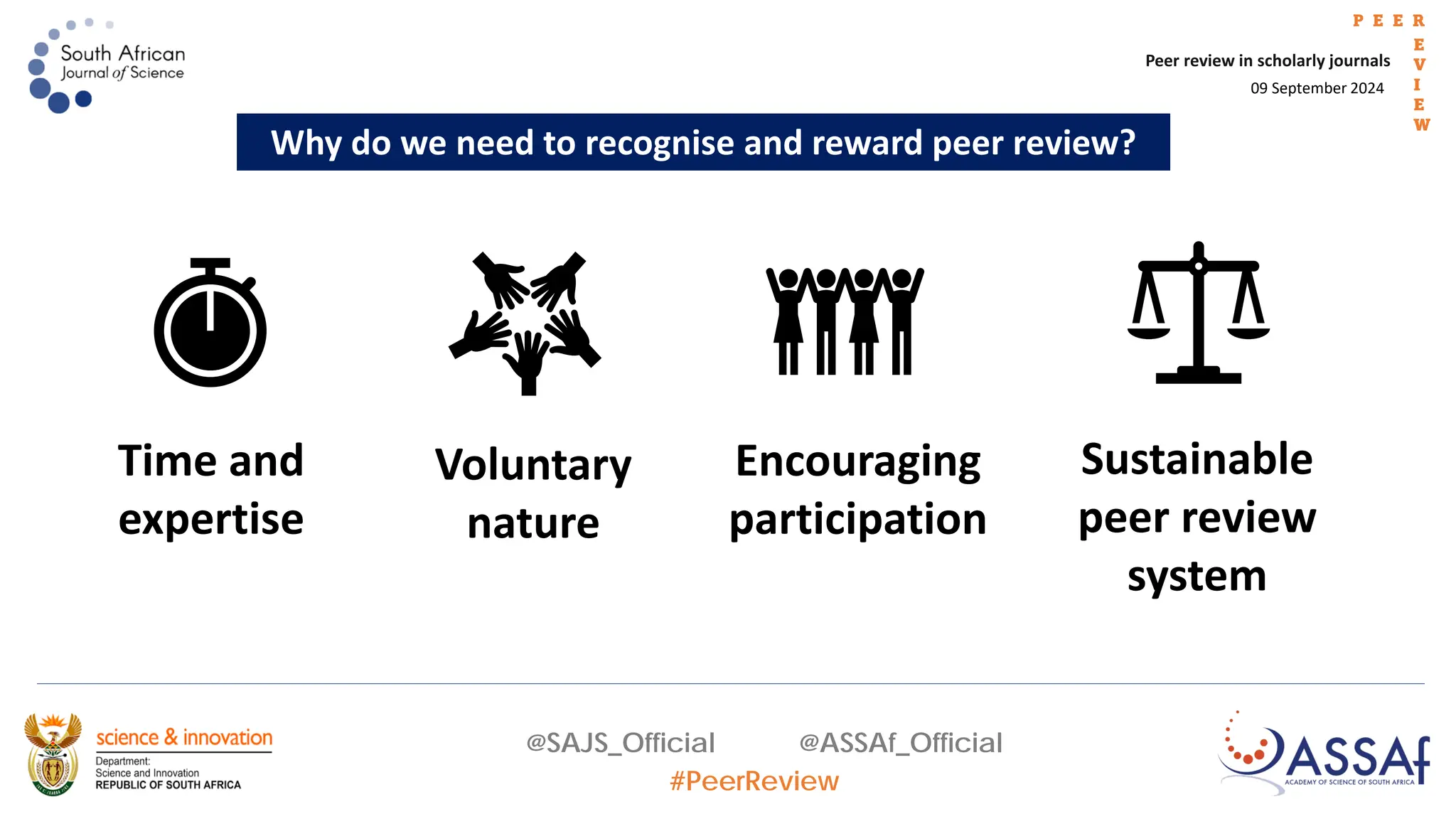 09 September 2024
Peer review in scholarly journals
P E E R
E
V
I
E
W
@SAJS_Official @ASSAf_Official
#PeerReview
Why do we need to recognise and reward peer review?
Voluntary
nature
Time and
expertise
Sustainable
peer review
system
Encouraging
participation
 