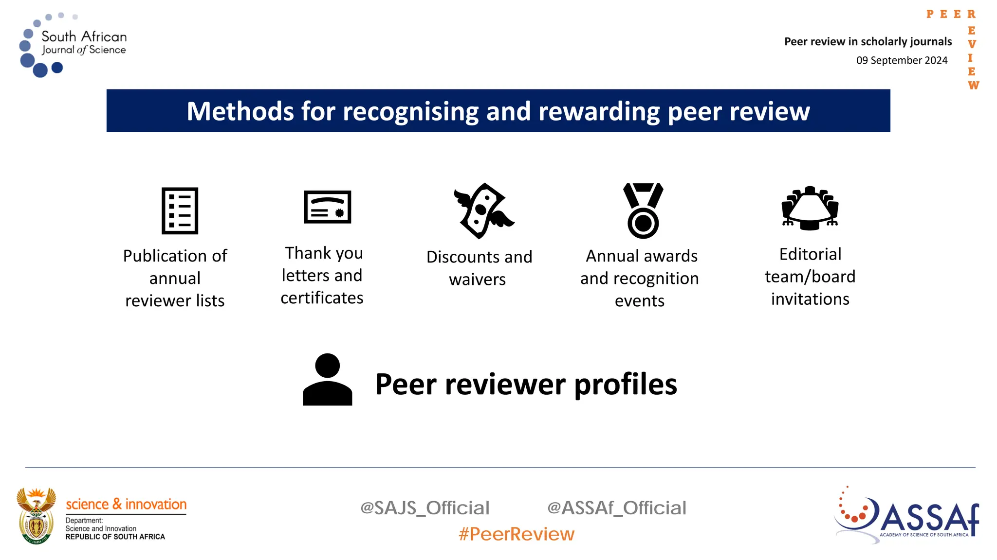 09 September 2024
Peer review in scholarly journals
P E E R
E
V
I
E
W
@SAJS_Official @ASSAf_Official
#PeerReview
Methods for recognising and rewarding peer review
Publication of
annual
reviewer lists
Thank you
letters and
certificates
Discounts and
waivers
Annual awards
and recognition
events
Editorial
team/board
invitations
Peer reviewer profiles
 