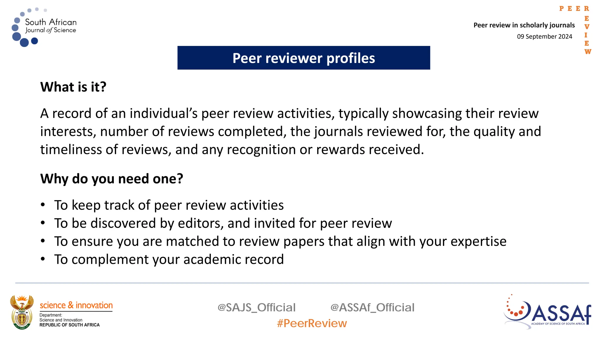 09 September 2024
Peer review in scholarly journals
P E E R
E
V
I
E
W
@SAJS_Official @ASSAf_Official
#PeerReview
Peer reviewer profiles
Why do you need one?
• To keep track of peer review activities
• To be discovered by editors, and invited for peer review
• To ensure you are matched to review papers that align with your expertise
• To complement your academic record
What is it?
A record of an individual’s peer review activities, typically showcasing their review
interests, number of reviews completed, the journals reviewed for, the quality and
timeliness of reviews, and any recognition or rewards received.
 