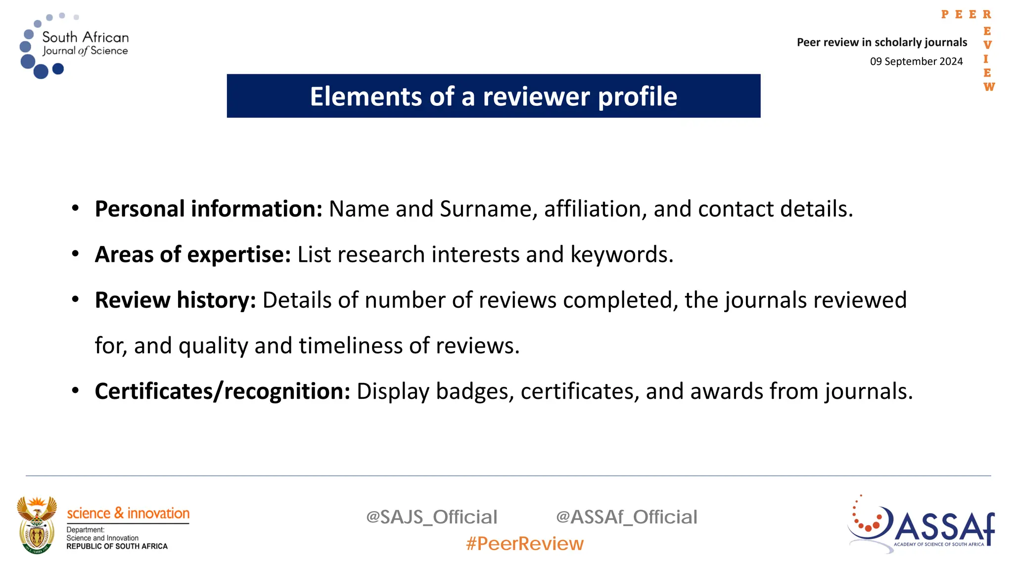09 September 2024
Peer review in scholarly journals
P E E R
E
V
I
E
W
@SAJS_Official @ASSAf_Official
#PeerReview
Elements of a reviewer profile
• Personal information: Name and Surname, affiliation, and contact details.
• Areas of expertise: List research interests and keywords.
• Review history: Details of number of reviews completed, the journals reviewed
for, and quality and timeliness of reviews.
• Certificates/recognition: Display badges, certificates, and awards from journals.
 