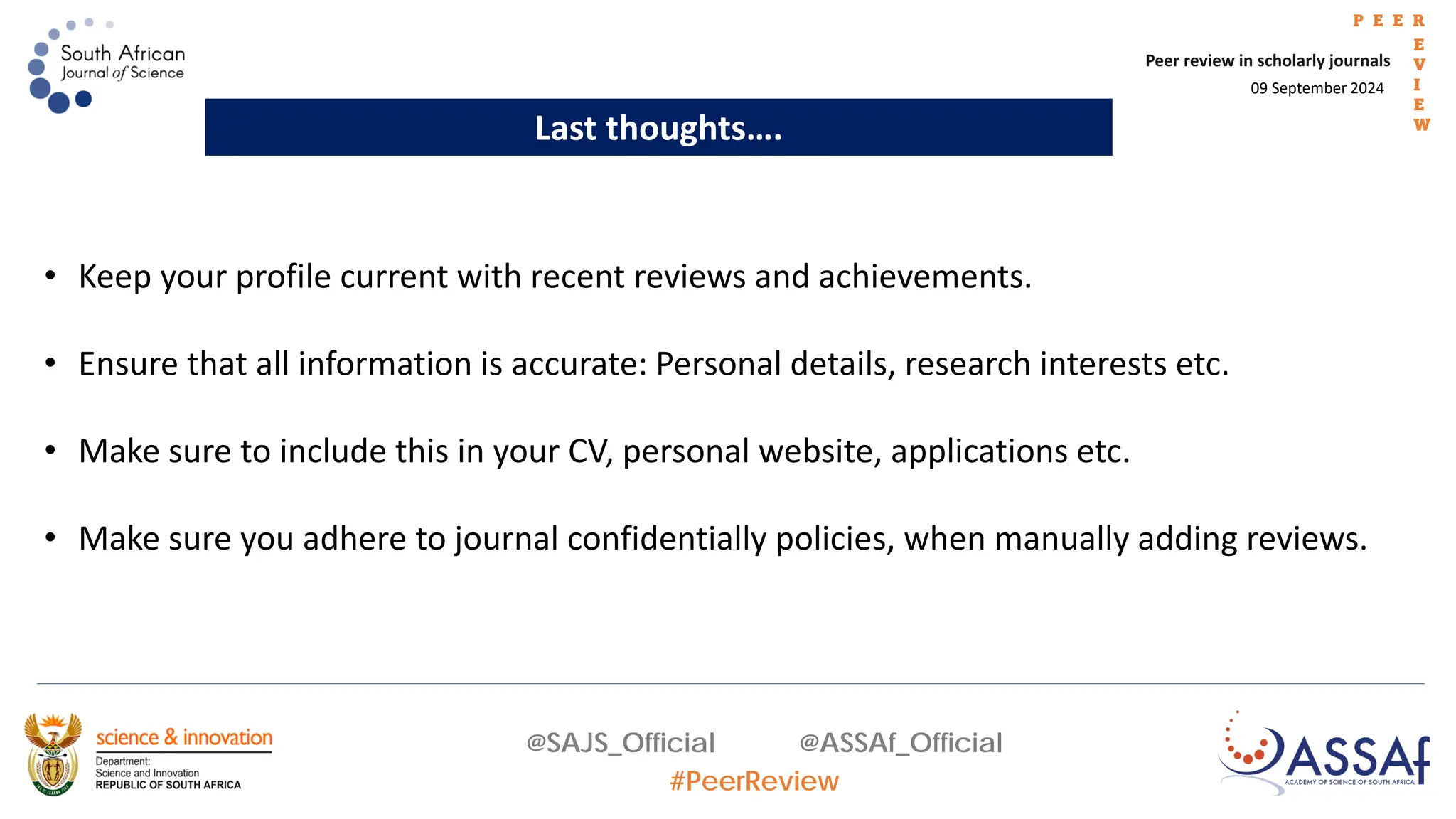 09 September 2024
Peer review in scholarly journals
P E E R
E
V
I
E
W
@SAJS_Official @ASSAf_Official
#PeerReview
Last thoughts….
• Keep your profile current with recent reviews and achievements.
• Ensure that all information is accurate: Personal details, research interests etc.
• Make sure to include this in your CV, personal website, applications etc.
• Make sure you adhere to journal confidentially policies, when manually adding reviews.
 