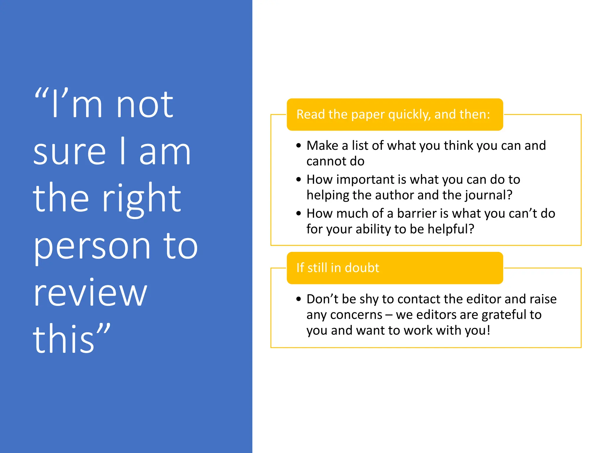 “I’m not
sure I am
the right
person to
review
this”
• Make a list of what you think you can and
cannot do
• How important is what you can do to
helping the author and the journal?
• How much of a barrier is what you can’t do
for your ability to be helpful?
Read the paper quickly, and then:
• Don’t be shy to contact the editor and raise
any concerns – we editors are grateful to
you and want to work with you!
If still in doubt
 