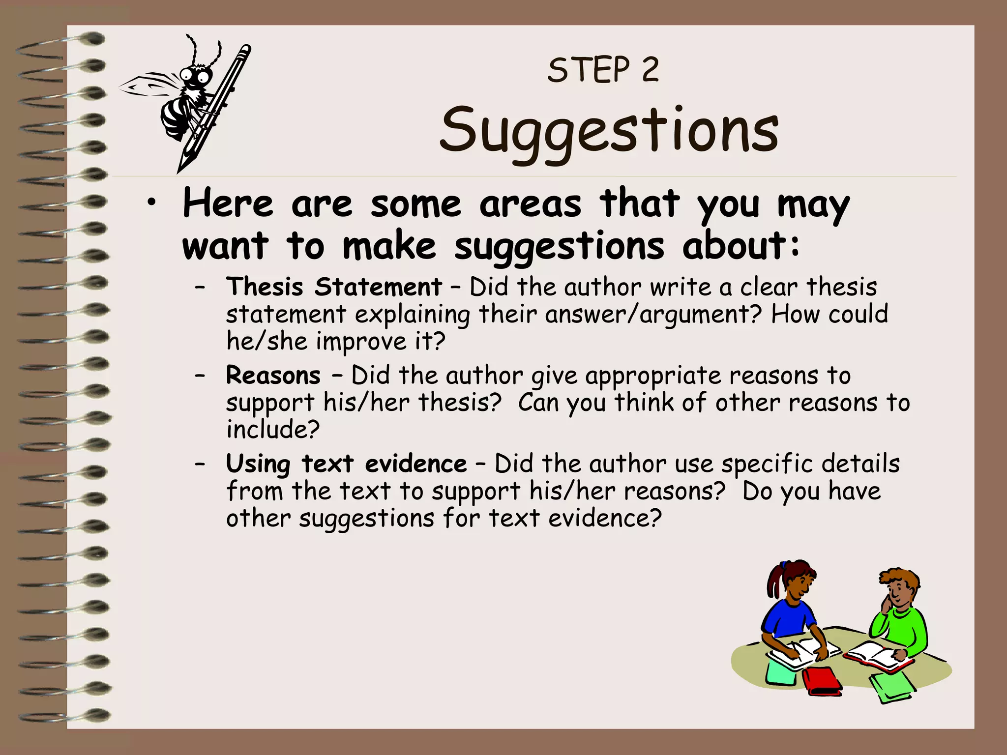 STEP 2  Suggestions Here are some areas that you may want to make suggestions about: Thesis Statement  – Did the author write a clear thesis statement explaining their answer/argument? How could he/she improve it? Reasons –  Did the author give appropriate reasons to support his/her thesis?  Can you think of other reasons to include? Using text evidence  – Did the author use specific details from the text to support his/her reasons?  Do you have other suggestions for text evidence? 