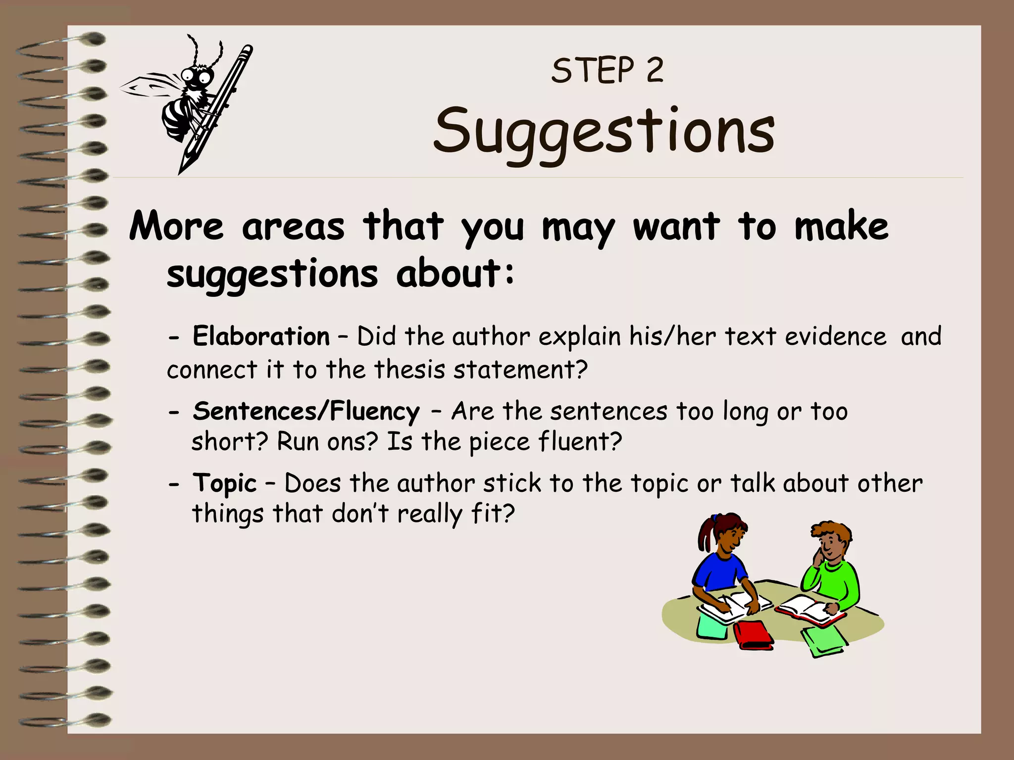 STEP 2  Suggestions  More areas that you may want to make suggestions about: - Elaboration  – Did the author explain his/her text evidence  and connect it to the thesis statement? - Sentences/Fluency  – Are the sentences too long or too  short? Run ons? Is the piece fluent? - Topic  – Does the author stick to the topic or talk about other  things that don’t really fit? 