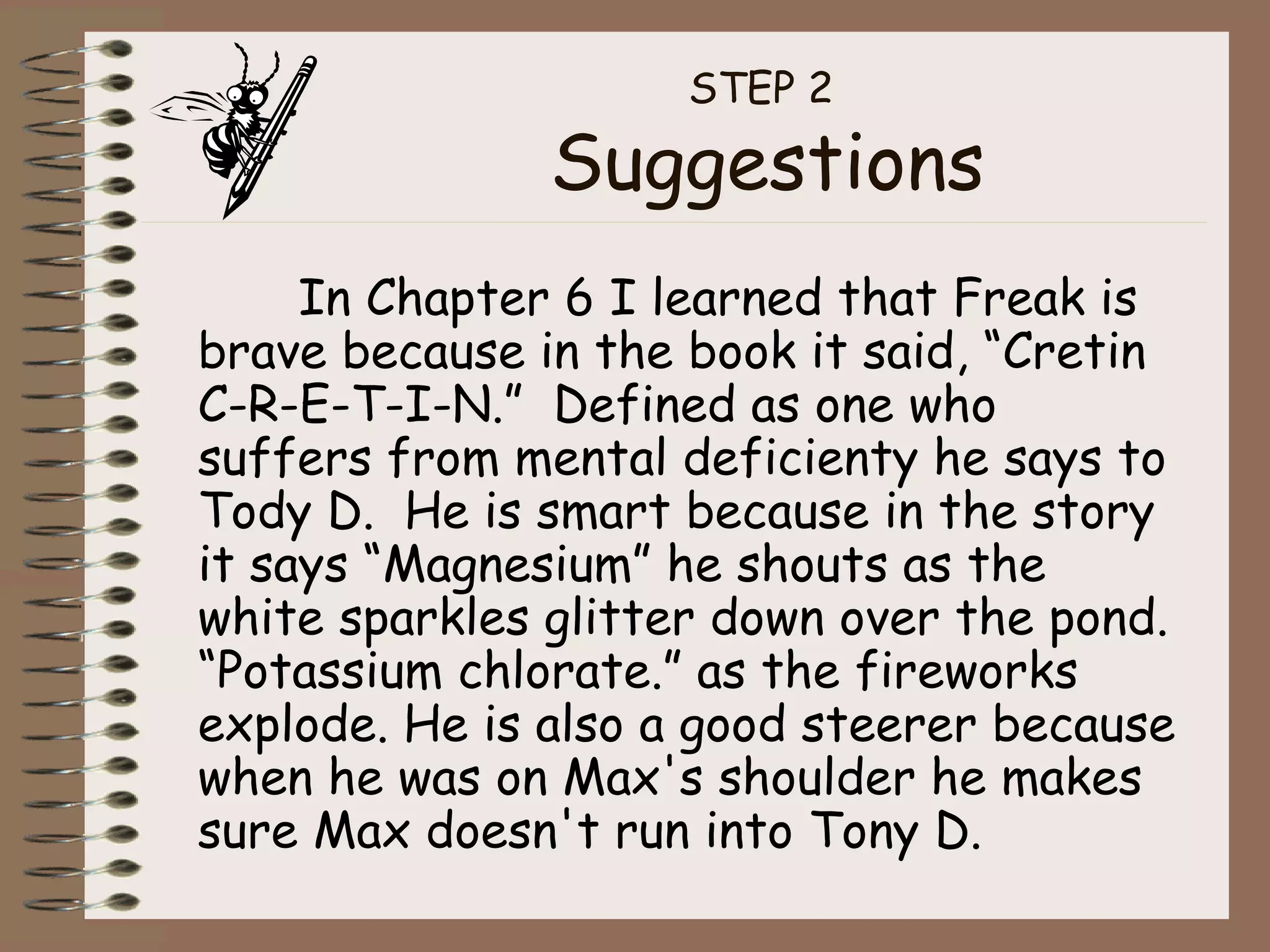 STEP 2  Suggestions In Chapter 6 I learned that Freak is brave because in the book it said, “Cretin C-R-E-T-I-N.”  Defined as one who suffers from mental deficienty he says to Tody D.  He is smart because in the story it says “Magnesium” he shouts as the white sparkles glitter down over the pond. “Potassium chlorate.” as the fireworks explode. He is also a good steerer because when he was on Max's shoulder he makes sure Max doesn't run into Tony D. 