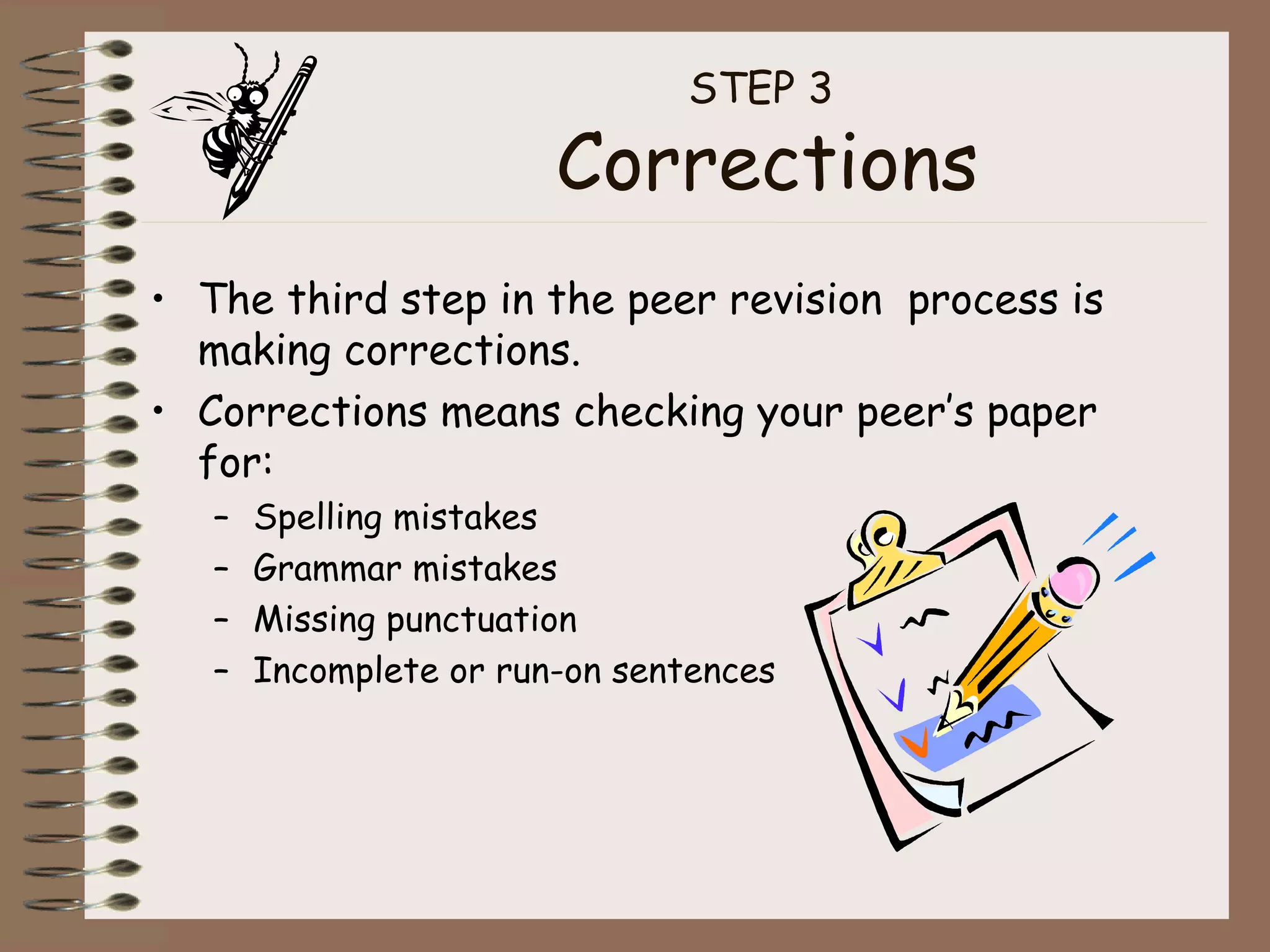 STEP 3  Corrections The third step in the peer revision  process is making corrections. Corrections means checking your peer’s paper for: Spelling mistakes Grammar mistakes Missing punctuation Incomplete or run-on sentences 
