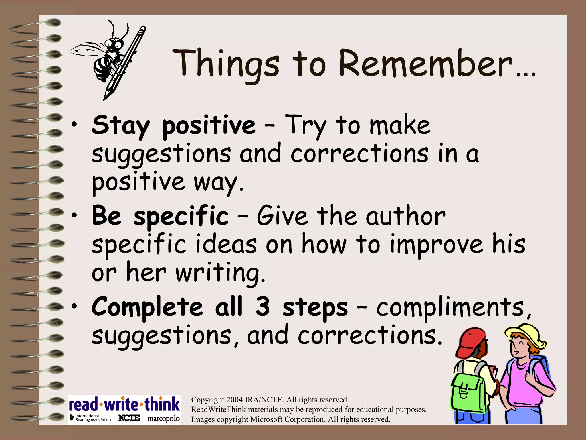 Things to Remember… Stay positive  – Try to make suggestions and corrections in a positive way. Be specific  – Give the author specific ideas on how to improve his or her writing. Complete all 3 steps  – compliments, suggestions, and corrections. Copyright 2004 IRA/NCTE. All rights reserved. ReadWriteThink materials may be reproduced for educational purposes. Images copyright Microsoft Corporation. All rights reserved. 