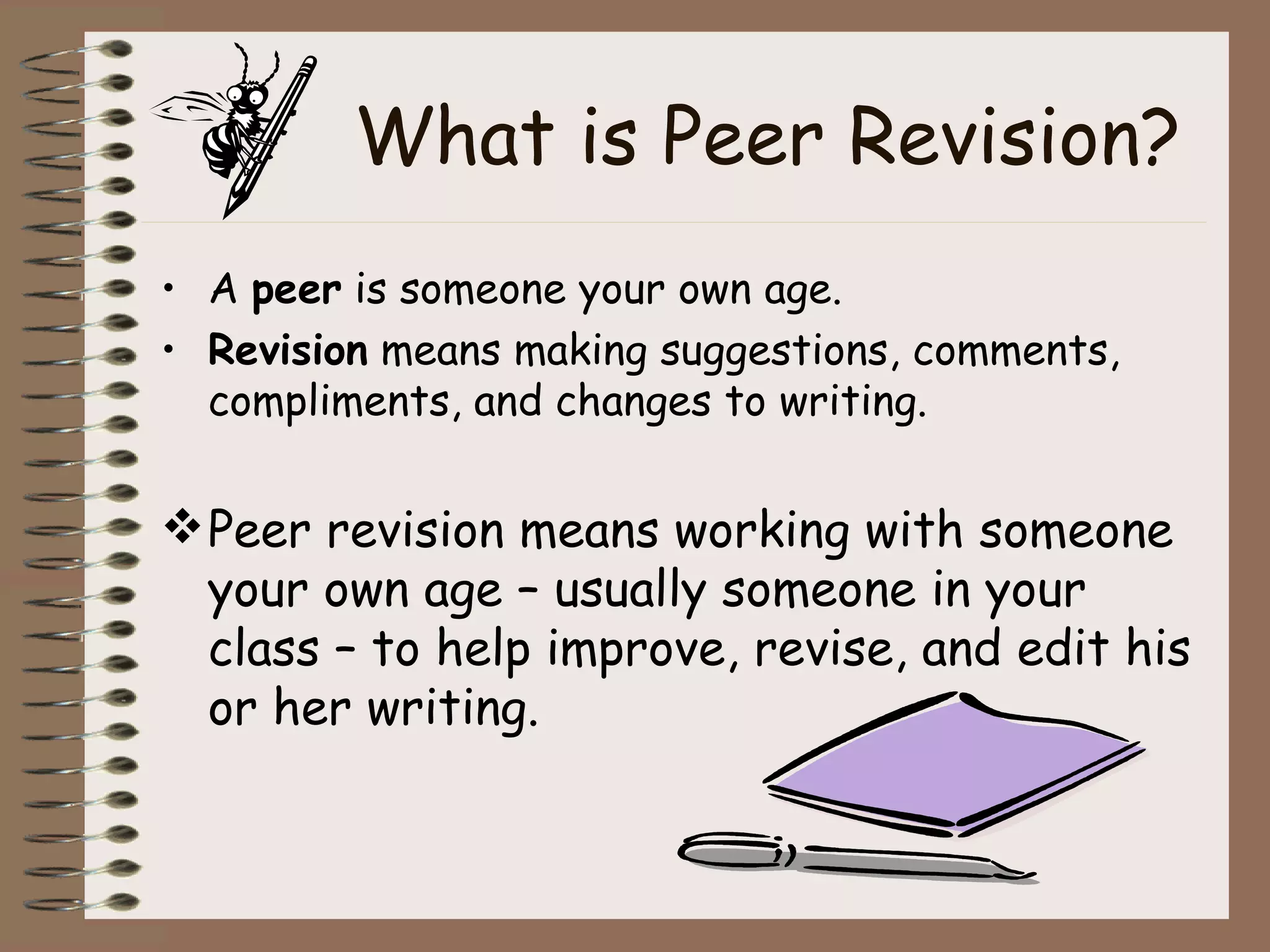 What is Peer Revision? A  peer  is someone your own age. Revision  means making suggestions, comments, compliments, and changes to writing. Peer revision means working with someone your own age – usually someone in your class – to help improve, revise, and edit his or her writing. 