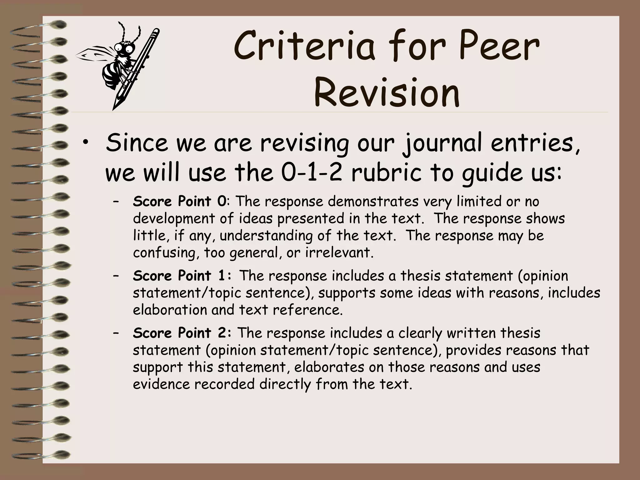 Criteria for Peer Revision Since we are revising our journal entries, we will use the 0-1-2 rubric to guide us: Score Point 0 : The response demonstrates very limited or no development of ideas presented in the text.  The response shows little, if any, understanding of the text.  The response may be confusing, too general, or irrelevant. Score Point 1:  The response includes a thesis statement (opinion statement/topic sentence), supports some ideas with reasons, includes elaboration and text reference. Score Point 2:  The response includes a clearly written thesis statement (opinion statement/topic sentence), provides reasons that support this statement, elaborates on those reasons and uses evidence recorded directly from the text. 