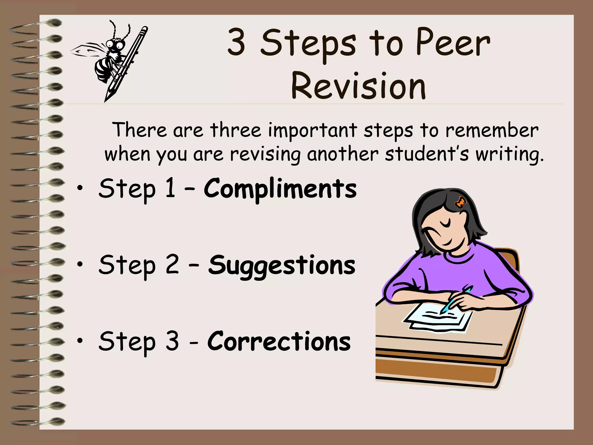 3 Steps to Peer Revision There are three important steps to remember when you are revising another student’s writing.  Step 1 –  Compliments Step 2 –  Suggestions Step 3 -  Corrections 