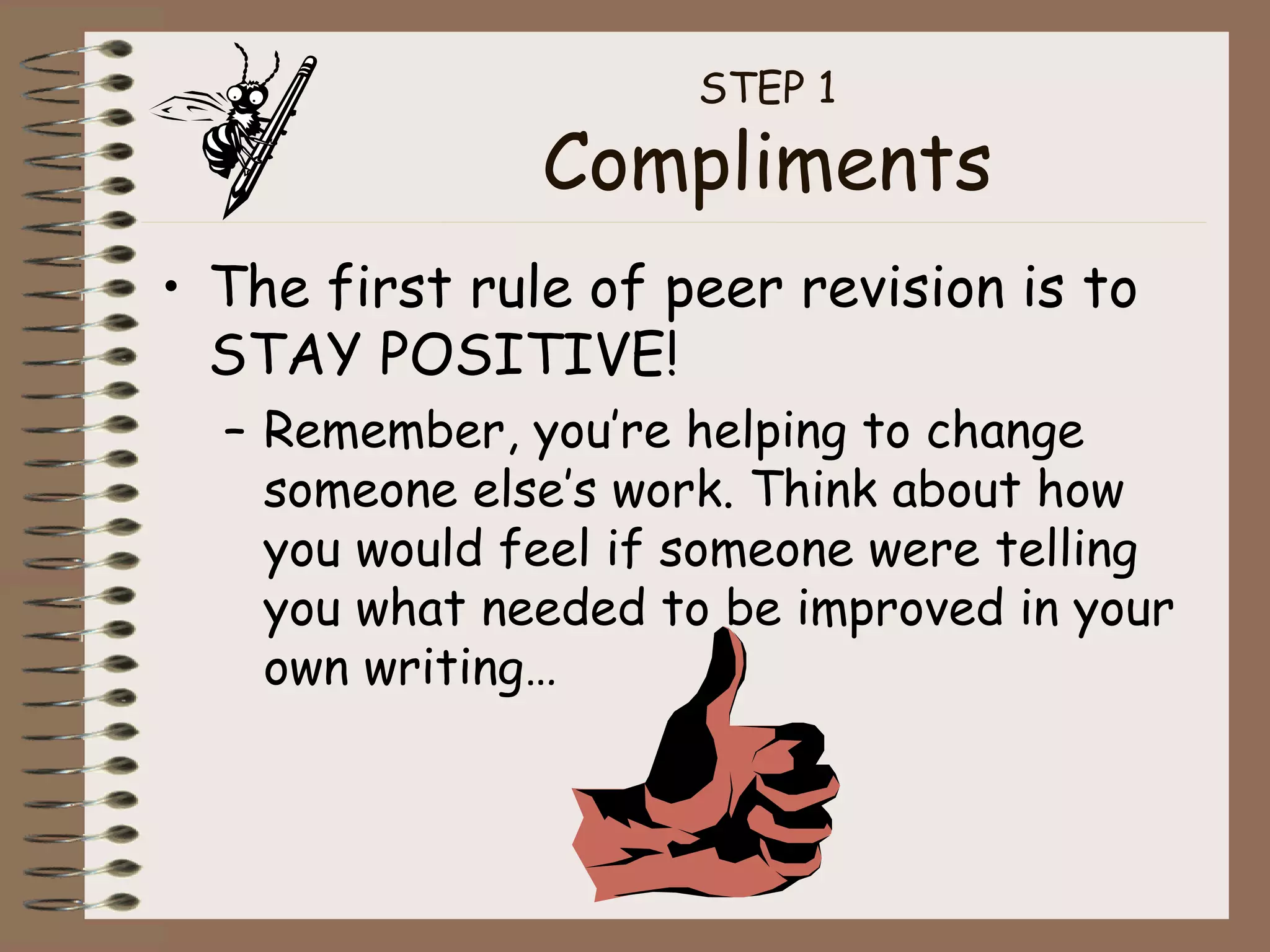 STEP 1 Compliments The first rule of peer revision is to STAY POSITIVE! Remember, you’re helping to change someone else’s work. Think about how you would feel if someone were telling you what needed to be improved in your own writing… 