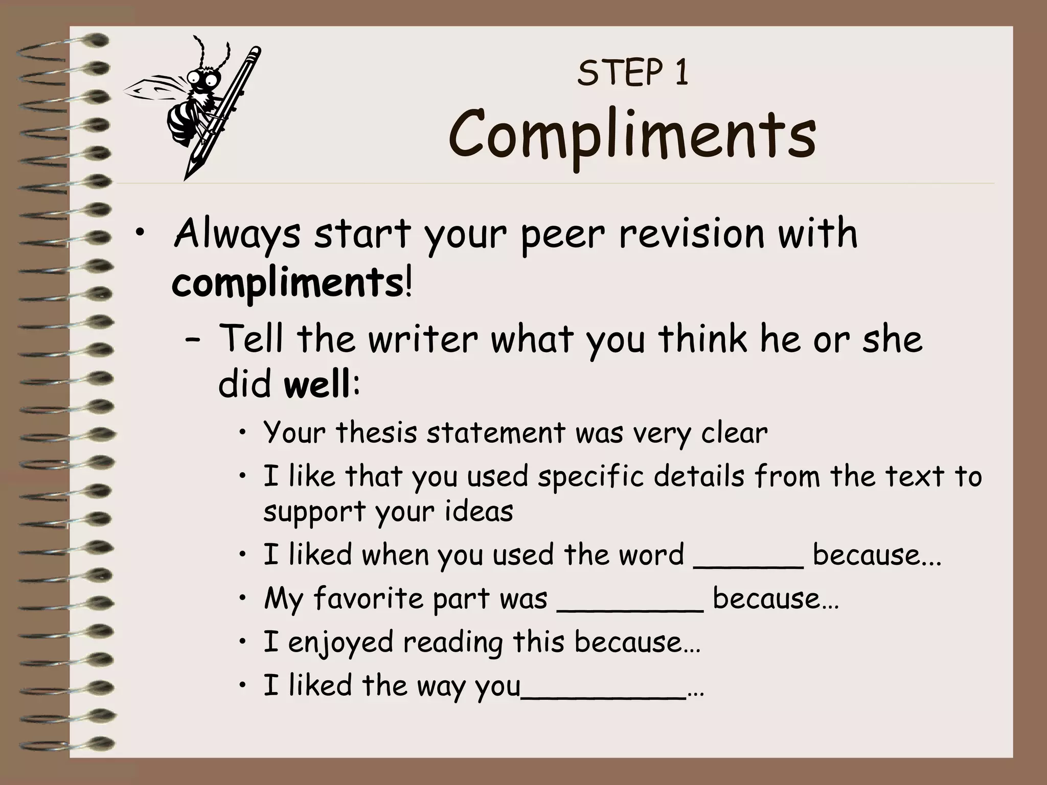 STEP 1 Compliments Always start your peer revision with  compliments ! Tell the writer what you think he or she did  well : Your thesis statement was very clear I like that you used specific details from the text to support your ideas I liked when you used the word ______ because... My favorite part was ________ because… I enjoyed reading this because… I liked the way you_________… 