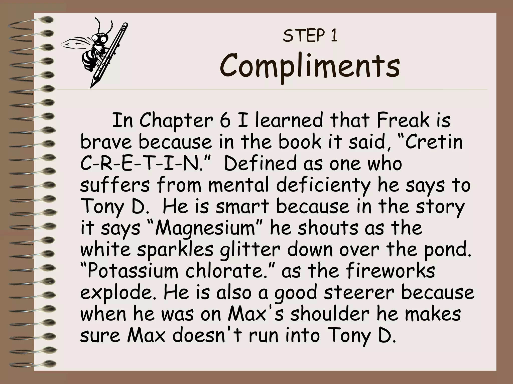 STEP 1 Compliments In Chapter 6 I learned that Freak is brave because in the book it said, “Cretin C-R-E-T-I-N.”  Defined as one who suffers from mental deficienty he says to Tony D.  He is smart because in the story it says “Magnesium” he shouts as the white sparkles glitter down over the pond. “Potassium chlorate.” as the fireworks explode. He is also a good steerer because when he was on Max's shoulder he makes sure Max doesn't run into Tony D. 